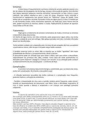 Sintomas:
A febre baixa é frequentemente o primeiro sintoma de varicela, podendo associar-se a
dor de cabeça, dor de garganta, dor de barriga, cansaço e diminuição do apetite. Cerca de dois
dias depois aparecem pequenas manchas vermelhas, normalmente na face, tronco e couro
cabeludo, que podem espalhar-se para o resto do corpo. Provocam muita comichão e
transformam-se rapidamente (em poucas horas) em "bolhinhas" cheias de líquido. Estas
bolhas vão-se rompendo e secando, formando crostas em alguns dias (1-3 dias). À medida que
se vão formando crostas, novas manchinhas aparecem, de modo que, numa mesma área de
pele, podem encontrar-se manchas, bolhas e crostas. Habitualmente só deixam de aparecer
novas lesões ao fim de 5 dias.

Tratamento:
Regra geral, o tratamento da varicela é sintomático, de modo a minimizar os sintomas
e desconforto delas decorrentes.
Um banho de água morna, com óleo emoliente, pode proporcionar algum alívio, mas tenha
sempre o cuidado de secar sem esfregar. Não aplique pomadas nem talco. As lesões infectadas
devem ser desinfectadas.
Tenha também cuidado com a exposição solar. As áreas de pele atingidas são mais susceptíveis
a queimaduras solares, além de que o sol pode realçar lesões residuais.
E também essencial cortar as unhas. Não se esqueça que as lesões "agredidas" têm maior
probabilidade de infectar e, consequentemente, deixar cicatrizes.
O paracetamol pode ser utilizado quer para baixar a febre, quer para aliviar o desconforto,
especialmente nos primeiros dias. Mas, cuidado: nunca deve dar ácido acetilsalicílico ou
derivados (como Aspirina®, Aspegic®) a crianças com varicela. A sua utilização pode conduzir
ao desenvolvimento de uma reacção grave - a síndrome de Reye.

Complicações:
A varicela é uma doença tipicamente benigna, autolimitada, que, na maioria das vezes,
evolui sem complicações. No entanto, estas podem surgir:
- A infecção bacteriana secundária das lesões cutâneas é a complicação mais frequente,
podendo implicar a utilização de antibióticos;
- Também a disseminação do vírus para o pulmão, embora pouco frequente, pode ocorrer,
levando ao desenvolvimento de pneumonia, com febre, tosse e dificuldade respiratória. O
risco é maior quando a doença é exuberante e em crianças com patologia pulmonar
subjacente.

Vacina:
A vacina da varicela é uma vacina de vírus vivo atenuado.
Em crianças com idade compreendida entre os 12 meses e os 12 anos está indicada
uma dose única. A partir dos 13 anos devem efectuar-se duas doses com intervalo
de 4-8 semanas. Pode ser administrada juntamente com outras vacinas, embora
em locais diferentes.
Não existem vacinas 100% eficazes, mas alguns estudos chegam a apontar uma
taxa de eficácia na ordem dos 80% a 90% para a vacina da varicela, isto é, em 10
crianças vacinadas, 8 ou 9 estarão completamente protegidas de doença grave. De
acordo com estudos efectuados em países onde a vacina já foi introduzida há
alguns anos, essa protecção parece durar mais de 15 anos.

 