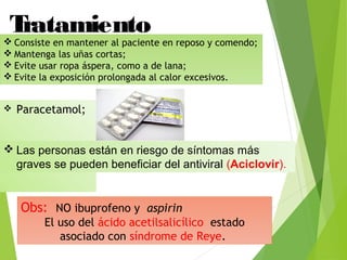  Paracetamol;
Tratamiento Consiste en mantener al paciente en reposo y comendo;
 Mantenga las uñas cortas;
 Evite usar ropa áspera, como a de lana;
 Evite la exposición prolongada al calor excesivos.
Obs: NO ibuprofeno y aspirin
El uso del ácido acetilsalicílico estado
asociado con síndrome de Reye.
 Las personas están en riesgo de síntomas más
graves se pueden beneficiar del antiviral (Aciclovir).
 