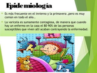 Epidemiología
 Es más frecuente en el invierno y la primavera ,pero es muy
común en todo el año..
 La varicela es sumamente contagiosa, de manera que cuando
hay un enfermo en la casa el 80–90% de las personas
susceptibles que viven allí acaban contrayendo la enfermedad.
 