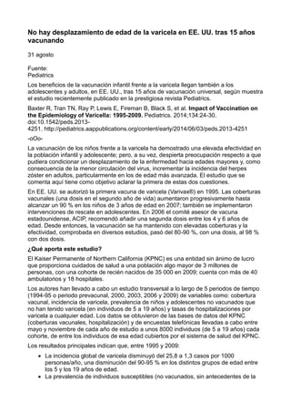 No hay desplazamiento de edad de la varicela en EE. UU. tras 15 años 
vacunando 
31 agosto 
Fuente: 
Pediatrics 
Los beneficios de la vacunación infantil frente a la varicela llegan también a los 
adolescentes y adultos, en EE. UU., tras 15 años de vacunación universal, según muestra 
el estudio recientemente publicado en la prestigiosa revista Pediatrics. 
Baxter R, Tran TN, Ray P, Lewis E, Fireman B, Black S, et al. Impact of Vaccination on 
the Epidemiology of Varicella: 1995-2009. Pediatrics. 2014;134:24-30. 
doi:10.1542/peds.2013- 
4251. http://pediatrics.aappublications.org/content/early/2014/06/03/peds.2013-4251 
-oOo- 
La vacunación de los niños frente a la varicela ha demostrado una elevada efectividad en 
la población infantil y adolescente; pero, a su vez, despierta preocupación respecto a que 
pudiera condicionar un desplazamiento de la enfermedad hacia edades mayores y, como 
consecuencia de la menor circulación del virus, incrementar la incidencia del herpes 
zóster en adultos, particularmente en los de edad más avanzada. El estudio que se 
comenta aquí tiene como objetivo aclarar la primera de estas dos cuestiones. 
En EE. UU. se autorizó la primera vacuna de varicela (Varivax®) en 1995. Las coberturas 
vacunales (una dosis en el segundo año de vida) aumentaron progresivamente hasta 
alcanzar un 90 % en los niños de 3 años de edad en 2007; también se implementaron 
intervenciones de rescate en adolescentes. En 2006 el comité asesor de vacuna 
estadounidense, ACIP, recomendó añadir una segunda dosis entre los 4 y 6 años de 
edad. Desde entonces, la vacunación se ha mantenido con elevadas coberturas y la 
efectividad, comprobada en diversos estudios, pasó del 80-90 %, con una dosis, al 98 % 
con dos dosis. 
¿Qué aporta este estudio? 
El Kaiser Permanente of Northern California (KPNC) es una entidad sin ánimo de lucro 
que proporciona cuidados de salud a una población algo mayor de 3 millones de 
personas, con una cohorte de recién nacidos de 35 000 en 2009; cuenta con más de 40 
ambulatorios y 18 hospitales. 
Los autores han llevado a cabo un estudio transversal a lo largo de 5 periodos de tiempo 
(1994-95 o periodo prevacunal, 2000, 2003, 2006 y 2009) de variables como: cobertura 
vacunal, incidencia de varicela, prevalencia de niños y adolescentes no vacunados que 
no han tenido varicela (en individuos de 5 a 19 años) y tasas de hospitalizaciones por 
varicela a cualquier edad. Los datos se obtuvieron de las bases de datos del KPNC 
(coberturas vacunales, hospitalización) y de encuestas telefónicas llevadas a cabo entre 
mayo y noviembre de cada año de estudio a unos 8000 individuos (de 5 a 19 años) cada 
cohorte, de entre los individuos de esa edad cubiertos por el sistema de salud del KPNC. 
Los resultados principales indican que, entre 1995 y 2009: 
 La incidencia global de varicela disminuyó del 25,8 a 1,3 casos por 1000 
personas/año, una disminución del 90-95 % en los distintos grupos de edad entre 
los 5 y los 19 años de edad. 
 La prevalencia de individuos susceptibles (no vacunados, sin antecedentes de la 
 