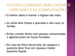  O melhor deles é manter a higiene das mãos 
 As unhas bem limpas e aparadas e não coçar as 
feridas. 
 Evitar contato direto com pessoas contaminadas 
e aglomerações em locais fechados. 
 Em caso de febre decorrente da catapora o 
paciente deve ficar em repouso e beber 
bastante líquido 
 