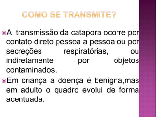 A transmissão da catapora ocorre por 
contato direto pessoa a pessoa ou por 
secreções respiratórias, ou 
indiretamente por objetos 
contaminados. 
Em criança a doença é benigna,mas 
em adulto o quadro evolui de forma 
acentuada. 
 