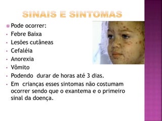  Pode ocorrer: 
• Febre Baixa 
• Lesões cutâneas 
• Cefaléia 
• Anorexia 
• Vômito 
• Podendo durar de horas até 3 dias. 
• Em crianças esses sintomas não costumam 
ocorrer sendo que o exantema e o primeiro 
sinal da doença. 
 