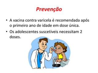 Prevenção 
• A vacina contra varicela é recomendada após 
o primeiro ano de idade em dose única. 
• Os adolescentes suscetíveis necessitam 2 
doses. 
 