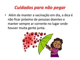 Cuidados para não pegar 
• Além de manter a vacinação em dia, a dica é 
não ficar próximo de pessoas doentes e 
manter sempre ar corrente no lugar onde 
houver muita gente junta. 
