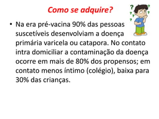Como se adquire? 
• Na era pré-vacina 90% das pessoas 
suscetíveis desenvolviam a doença 
primária varicela ou catapora. No contato 
intra domiciliar a contaminação da doença 
ocorre em mais de 80% dos propensos; em 
contato menos íntimo (colégio), baixa para 
30% das crianças. 
 