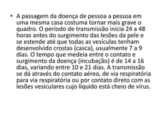 • A passagem da doença de pessoa a pessoa em 
uma mesma casa costuma tornar mais grave o 
quadro. O período de transmissão inicia 24 a 48 
horas antes do surgimento das lesões da pele e 
se estende até que todas as vesículas tenham 
desenvolvido crostas (casca), usualmente 7 a 9 
dias. O tempo que medeia entre o contato e 
surgimento da doença (incubação) é de 14 a 16 
dias, variando entre 10 e 21 dias. A transmissão 
se dá através do contato aéreo, de via respiratória 
para via respiratória ou por contato direto com as 
lesões vesiculares cujo líquido está cheio de vírus. 
 