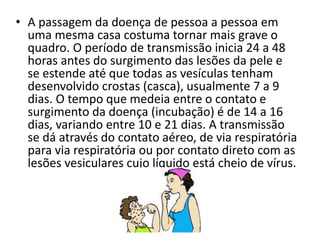 • A passagem da doença de pessoa a pessoa em 
uma mesma casa costuma tornar mais grave o 
quadro. O período de transmissão inicia 24 a 48 
horas antes do surgimento das lesões da pele e 
se estende até que todas as vesículas tenham 
desenvolvido crostas (casca), usualmente 7 a 9 
dias. O tempo que medeia entre o contato e 
surgimento da doença (incubação) é de 14 a 16 
dias, variando entre 10 e 21 dias. A transmissão 
se dá através do contato aéreo, de via respiratória 
para via respiratória ou por contato direto com as 
lesões vesiculares cujo líquido está cheio de vírus. 
 