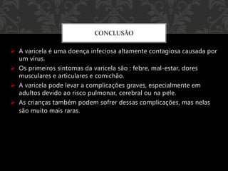  A varicela é uma doença infeciosa altamente contagiosa causada por
um vírus.
 Os primeiros sintomas da varicela são : febre, mal-estar, dores
musculares e articulares e comichão.
 A varicela pode levar a complicações graves, especialmente em
adultos devido ao risco pulmonar, cerebral ou na pele.
 As crianças também podem sofrer dessas complicações, mas nelas
são muito mais raras.
CONCLUSÃO
 