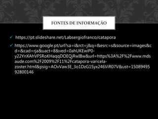 https://pt.slideshare.net/Labsergiofranco/catapora
FONTES DE INFORMAÇÃO
 https://www.google.pt/url?sa=i&rct=j&q=&esrc=s&source=images&c
d=&cad=rja&uact=8&ved=0ahUKEwiP0-
y22YnXAhVFSRoKHaqqDOEQjRwIBw&url=https%3A%2F%2Fwww.mds
aude.com%2F2009%2F11%2Fcatapora-varicela-
zoster.html&psig=AOvVaw3E_3o1DzG1Syx246ViR07V&ust=15089495
92800146
 