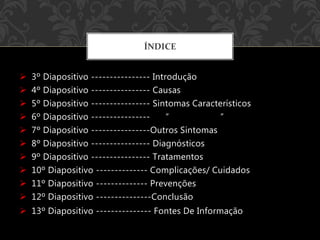  3º Diapositivo ---------------- Introdução
 4º Diapositivo ---------------- Causas
 5º Diapositivo ---------------- Sintomas Característicos
 6º Diapositivo ---------------- “ “
 7º Diapositivo ----------------Outros Sintomas
 8º Diapositivo ---------------- Diagnósticos
 9º Diapositivo ---------------- Tratamentos
 10º Diapositivo -------------- Complicações/ Cuidados
 11º Diapositivo -------------- Prevenções
 12º Diapositivo ---------------Conclusão
 13º Diapositivo --------------- Fontes De Informação
ÍNDICE
 
