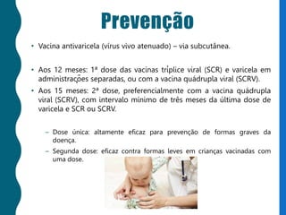 Prevenção
• Vacina antivaricela (vírus vivo atenuado) – via subcutânea.
• Aos 12 meses: 1ª dose das vacinas tríplice viral (SCR) e varicela em
administrações separadas, ou com a vacina quádrupla viral (SCRV).
• Aos 15 meses: 2ª dose, preferencialmente com a vacina quádrupla
viral (SCRV), com intervalo mínimo de três meses da última dose de
varicela e SCR ou SCRV.
– Dose única: altamente eficaz para prevenção de formas graves da
doença.
– Segunda dose: eficaz contra formas leves em crianças vacinadas com
uma dose.
 