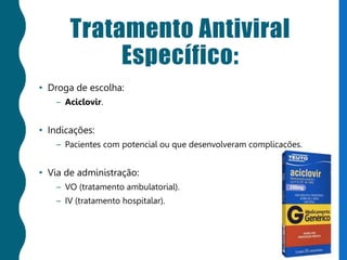 Tratamento Antiviral
Específico:
• Droga de escolha:
– Aciclovir.
• Indicações:
– Pacientes com potencial ou que desenvolveram complicações.
• Via de administração:
– VO (tratamento ambulatorial).
– IV (tratamento hospitalar).
 