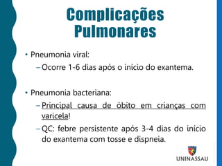 Complicações
Pulmonares
• Pneumonia viral:
– Ocorre 1-6 dias após o início do exantema.
• Pneumonia bacteriana:
– Principal causa de óbito em crianças com
varicela!
– QC: febre persistente após 3-4 dias do início
do exantema com tosse e dispneia.
 