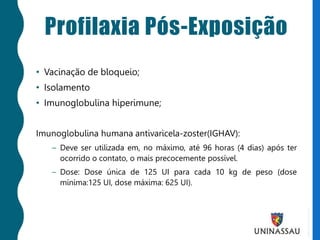 Profilaxia Pós-Exposição
• Vacinação de bloqueio;
• Isolamento
• Imunoglobulina hiperimune;
Imunoglobulina humana antivaricela-zoster(IGHAV):
– Deve ser utilizada em, no máximo, até 96 horas (4 dias) após ter
ocorrido o contato, o mais precocemente possível.
– Dose: Dose única de 125 UI para cada 10 kg de peso (dose
mínima:125 UI, dose máxima: 625 UI).
 