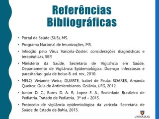 Referências
Bibliográficas
• Portal da Saúde (SUS), MS.
• Programa Nacional de Imunizações, MS.
• Infecção pelo Vírus Varicela-Zoster: considerações diagnósticas e
terapêuticas, SBP.
• Ministério da Saúde, Secretaria de Vigilância em Saúde,
Departamento de Vigilância Epidemiológica. Doenças infecciosas e
parasitárias: guia de bolso 8. ed. rev., 2010.
• MELO, Vivianne Vieira; DUARTE, Izabel de Paula; SOARES, Amanda
Queiroz. Guia de Antimicrobianos. Goiânia, UFG, 2012.
• Junior D. C., Burns D. A. R, Lopez F. A., Sociedade Brasileira de
Pediatria. Tratado de Pediatria, 3ª ed – 2015.
• Protocolo de vigilância epidemiológica da varicela. Secretaria de
Saúde do Estado da Bahia, 2015.
 