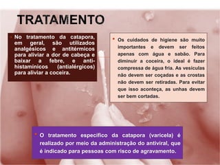 ▪ No tratamento da catapora,
em geral, são utilizados
analgésicos e antitérmicos
para aliviar a dor de cabeça e
baixar a febre, e anti-
histamínicos (antialérgicos)
para aliviar a coceira.
• Os cuidados de higiene são muito
importantes e devem ser feitos
apenas com água e sabão. Para
diminuir a coceira, o ideal é fazer
compressa de água fria. As vesículas
não devem ser coçadas e as crostas
não devem ser retiradas. Para evitar
que isso aconteça, as unhas devem
ser bem cortadas.
• O tratamento específico da catapora (varicela) é
realizado por meio da administração do antiviral, que
é indicado para pessoas com risco de agravamento.
 