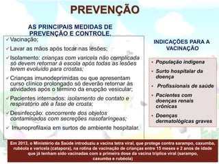 PREVENÇÃO
AS PRINCIPAIS MEDIDAS DE
PREVENÇÃO E CONTROLE.
✓Vacinação;
✓Lavar as mãos após tocar nas lesões;
✓Isolamento: crianças com varicela não complicada
só devem retornar à escola após todas as lesões
terem evoluído para crostas;
✓Crianças imunodeprimidas ou que apresentam
curso clínico prolongado só deverão retornar às
atividades após o término da erupção vesicular;
✓Pacientes internados: isolamento de contato e
respiratório até a fase de crosta;
✓Desinfecção: concorrente dos objetos
contaminados com secreções nasofaríngeas;
✓ Imunoprofilaxia em surtos de ambiente hospitalar.
INDICAÇÕES PARA A
VACINAÇÃO
▪ População indígena
▪ Surto hospitalar da
doença
▪ Profissionais de saúde
▪ Pacientes com
doenças renais
crônicas
▪ Doenças
dermatológicas graves
Em 2013, o Ministério da Saúde introduziu a vacina tetra viral, que protege contra sarampo, caxumba,
rubéola e varicela (catapora), na rotina de vacinação de crianças entre 15 meses e 2 anos de idade
que já tenham sido vacinadas com a primeira dose da vacina tríplice viral (sarampo,
caxumba e rubéola)
 