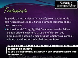Se puede dar tratamiento farmacológico en pacientes de
alto riesgo (mayores de 12 años o inmunocomprometidos)
que consiste en:
 Aciclovir oral (20 mg/Kg/día). Se administra a las 24 hrs
de aparecido el exantema . Sus beneficios son que
disminuye la duración y magnitud de la fiebre, así como el
número y la duración de las lesiones cutáneas.

El uso de salicilatos para bajar la fiebre en estos casos
ocasiona Sx de Reye
El uso de Ibuprofeno se asocia a una sobreinfección por
estreptococo
R. Martínez y Martínez. Salud y Enfermedad del niño y del adolescente. México: Manual Moderno; 2009.

 