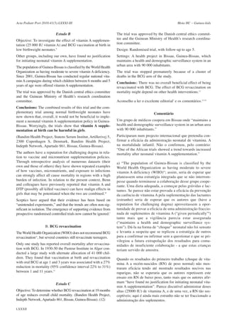 Acta Pediatr Port 2010:41(5):LXXXI-III

Estudo B
Objective: To investigate the effect of vitamin A supplementation (25 000 IU vitamin A) and BCG vaccination at birth in
low birthweight neonates.9
Other groups, including our own, have found no justification
for initiating neonatal vitamin A supplementation.
The population of Guinea-Bissau is classified by the World Health
Organization as having moderate to severe vitamin A deficiency.
Since 2001, Guinea-Bissau has conducted regular national vitamin A campaigns during which children between 6 months and 5
years of age were offered vitamin A supplementation.
The trial was approved by the Danish central ethics committee
and the Guinean Ministry of Health’s research coordination
committee.
Conclusions: The combined results of this trial and the complementary trial among normal birthweight neonates have
now shown that, overall, it would not be beneficial to implement a neonatal vitamin A supplementation policy in GuineaBissau. Worryingly, the trials show that vitamin A supplementation at birth can be harmful in girls.
(Bandim Health Project, Statens Serum Institut, Artillerivej 5,
2300 Copenhagen S, Denmark, Bandim Health Project,
Indepth Network, Apartado 861, Bissau, Guinea-Bissau).
The authors have a reputation for challenging dogma in relation to vaccine and micronutrient supplementation policies.
Through retrospective analysis of numerous datasets (their
own and those of others) they have shown repeated examples
of how vaccines, micronutrients, and exposure to infections
can strongly affect all cause mortality in regions with a high
burden of infection. In relation to the present context, Benn
and colleagues have previously reported that vitamin A and
DTP (possibly all killed vaccines) can have malign effects in
girls that may be potentiated when the two are combined.10
Sceptics have argued that their evidence has been based on
“unintended experiments,” and that the trends are often non-significant in isolation. The emergence of supporting evidence from
prospective randomised controlled trials now cannot be ignored.7
B. BCG revaccination
The World Health Organization (WHO) does not recommend BCG
revaccination11, but several countries still revaccinate teenagers.
Only one study has reported overall mortality after revaccination with BCG. In 1930-50 the Pasteur Institute in Alger conducted a large study with alternate allocation of 41 000 children. They found that vaccination at birth and revaccination
with oral BCG at age 1 and 3 years was associated with a 27%
reduction in mortality (95% confidence interval 22% to 31%)
between 1 and 11 years.12
Estudo C
Objective: To determine whether BCG revaccination at 19 months
of age reduces overall child mortality. (Bandim Health Project,
Indepth Network, Apartado 861, Bissau, Guinea-Bissau). (12)
LXXXII

Mota HC – Guinea-kids

The trial was approved by the Danish central ethics committee and the Guinean Ministry of Health’s research coordination committee.
Design: Randomised trial, with follow-up to age 5.
Settings: A health project in Bissau, Guinea-Bissau, which
maintains a health and demographic surveillance system in an
urban area with 90 000 inhabitants.
The trial was stopped prematurely because of a cluster of
deaths in the BCG arm of the study.
Conclusions: There was no overall beneficial effect of being
revaccinated with BCG. The effect of BCG revaccination on
mortality might depend on other health interventions.13
Aconselho a ler o excelente editorial7 e os comentários.13-14
Comentário
Um grupo de médicos coopera em Bissau onde “maintains a
health and demographic surveillance system in an urban area
with 90 000 inhabitants.”
Participaram num projecto internacional que pretendia confirmar a eficácia da administração neonatal de vitamina. A
na mortalidade infantil. Não o confirmou, pelo contrário:
“One of the African trials showed a trend towards increased
mortality after neonatal vitamin A supplementation.”
a) “The population of Guinea-Bissau is classified by the
World Health Organization as having moderate to severe
vitamin A deficiency (WHO)“; assim, seria de esperar que
planeassem uma estratégia integrada que se não interrompesse quando terminasse a colaboração desse grupo cooperante. Uma dieta adequada, a começar pelas grávidas e lactantes. Se parece não estar provada a eficácia da prevenção
da carência de vitamina A pela suplementação das lactantes
(estranho) seria de esperar que os autores que (have a
reputation for challenging dogma) aproveitassem a oportunidade de provar a eficácia de uma administração fraccionada de suplementos de vitamina A (“given periodically”6)
tanto mais que a vigilância parecia estar assegurada
(“maintains a health and demographic surveillance system”). Dá-la na forma de “choque” neonatal não foi sensato
e levanta a suspeita que se replicou a estratégia de outros
para a confirmar ou infirmar sem a questionar e que se privilegiou a futura extrapolação dos resultados para comunidades de insuficiente colaboração - a que estas crianças
teriam servido de amostra.
Quando os resultados do primeiro trabalho (choque de vitamina A a recém-nascidos (RN) de peso normal) não mostraram eficácia tendo até mostrado resultados nocivos nas
raparigas, não se esperaria que os autores repetissem este
ensaio em RN de baixo peso, tanto mais que os autores afirmam “have found no justification for initiating neonatal vitamin A supplementation”. Parece discutível administrar doses
altas (25000 IU) de vitamina A, e de uma vez, a RN tão susceptíveis; aqui é ainda mais estranho não se ter fraccionado a
administração dos suplementos.

 
