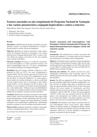 0873-9781/10/41-5/195
Acta Pediátrica Portuguesa
Sociedade Portuguesa de Pediatria

ARTIGO ORIGINAL

Factores associados ao não cumprimento do Programa Nacional de Vacinação
e das vacinas pneumocócica conjugada heptavalente e contra o rotavírus
Ruben Rocha1, Maria João Sampaio2, Clara Alves Pereira2, Isabel Liberal3
1 - Hospital S. João, Porto
2 - Hospital Padre Américo, Penafiel
3 - Centro de Saúde de Campanha, Porto

Resumo
Introdução. A identificação de factores associados ao incumprimento vacinal é um aspecto fundamental na avaliação e
monitorização do estado vacinal das populações.

Factors associated with noncompliance with
Portuguese National Immunization Program, the
heptavalent pneumococcal conjugate vaccine and
rotavirus vaccine

Objectivo. Identificar os factores associados ao não cumprimento do Programa Nacional de Vacinação e das vacinas
pneumocócica conjugada heptavalente (Pn7) e contra o rotavírus (Rota) em crianças com menos de dois anos seguidas
numa consulta de Pediatria.

Abstract

Material e métodos. Procedeu-se à revisão das características sócio-demográficas e o estado vacinal das crianças, com
idades compreendidas entre um e 25 meses, acompanhadas
em consulta de Pediatria em Cuidados Primários.

Objective. To identify factors associated with noncompliance
with Portuguese Immunization Program (NIP) and the heptavalent pneumococcal conjugate vaccine (Pn7) and rotavirus
vaccine (Rota) in children under two years old followed in a
Health Center in Oporto, Portugal.

Resultados. Das 418 crianças avaliadas verificou-se o cumprimento do PNV em 95,7% dos casos. Completaram o
esquema da Pn7 44% das crianças com mais de 18 meses. Das
crianças com mais de seis meses, 28% completaram a vacinação com Rota. As classes de Graffar IV e V, a etnia cigana, o
menor número de consultas realizadas e a menor escolaridade
dos pais foram factores que se associaram ao não cumprimento do PNV e à não vacinação com Pn7 ou Rota, o que
também foi mais frequente nas crianças de pais desempregados e mães adolescentes. Verificou-se que a probabilidade de
uma criança ser vacinada com Rota estava associada à probabilidade de ter realizado vacinação com Pn7 (p<0.001).
Conclusão. Identificaram-se factores associados ao não cumprimento vacinal: classe social desfavorecida, etnia cigana, filhos
de pais desempregados ou mães adolescentes, pais com escolaridade mais baixa e crianças com menor número de consultas
efectuadas. O seu conhecimento contribui para o planeamento
ajustado aos grupos de risco de medidas de promoção vacinal.
Palavras-chave: programa nacional de vacinação, vacina pneumocócica conjugada heptavalente, vacina contra o rotavírus
Acta Pediatr Port 2010;41(5):195-200

Recebido:
Aceite:

31.10.2009
28.10.2010

Introduction. The identification of factors associated with
vaccine noncompliance is a essential aspect in the evaluation
and monitoring of vaccination status of populations.

Material and methods. The authors reviewed the sociodemographic characteristics and vaccination status of 418
children aged between one and 25 months, followed in outpatient pediatrics.
Results. The NIP was updated on 95.7% of cases. Forty-four
per cent of children older than 18 months completed Pn7 vaccine and 28% of children older than six months have been
fully vaccinated with Rota. Graffar classes IV and V, the gipsy
children, the lowest number of consultations and lower
parental education were factors that were associated with noncompliance with the NIP, Pn7 or Rota. The noncompliance
with Pn7 or Rota was also associated with the fact that the
parents were unemployed and mothers were adolescents.
It was found that children vaccinated with Rota were more
likely to have been also vaccinated with PN7 (p <0.001).
Conclusion. We identified some factors associated with vaccine noncomplaince (lower social classes, gipsy children,
children of teenage mothers or unemployed parents, parents
with lower education and children with lower number of consultations), which may assist the targeting of campaigns to
promote vaccination in specific groups.
Correspondência:
Ruben Rocha
Rua Nossa Sra. da Ponte, nº 60
4445-152 Alfena
rubenrocha@gmail.com

195

 