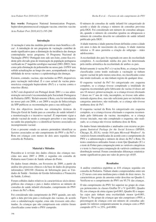 Acta Pediatr Port 2010:41(5):195-200

Key words: Portuguese National Immunization Program,
heptavalent pneumococcal conjugate vaccine, rotavirus vaccine
Acta Pediatr Port 2010;41(5):195-200

Introdução
A vacinação é uma das medidas preventivas mais benéfica e eficaz1. A introdução de um programa de vacinação contribui de
modo significativo para a diminuição da incidência das doenças
contempladas nesse programa. O Programa Nacional de
Vacinação (PNV)1 Português tem sido um êxito, como fica evidente pelo elevado grau de imunização da população portuguesa
verificado no 2º inquérito serológico nacional (2001-2002)2, bem
como pela eliminação da poliomielite no nosso país. O PNV tem
sofrido actualizações ao longo dos anos, acompanhando a disponibilidade de novas vacinas e a epidemiologia das doenças.
Existem, contudo, vacinas, não incluídas no PNV, disponíveis
para vacinação individual. É o caso actual da vacina pneumocócica conjugada heptavalente (Pn7) e a vacina contra o
rotavírus (Rota).
A Pn7 está disponível em Portugal desde 2001 e a sua administração universal é recomendada pela Sociedade Portuguesa
de Pediatria (SPP).3 Relativamente à Rota, esta foi introduzida
no nosso país em 2006, e em 2009 a secção de Infecciologia
da SPP publicou as recomendações para a sua utilização4.
Um dos objectivos inscritos nas orientações técnicas da
Direcção Geral de Saúde para as consultas de saúde infantil é
a monitorização e o incentivo vacinal5. É importante vigiar a
adesão vacinal de modo a conseguir perceber o seu impacto
na saúde das populações e a identificar factores associados ao
incumprimento vacinal.
Com o presente estudo os autores pretendem identificar os
factores associados ao não cumprimento do PNV e da Pn7 e
Rota em crianças com menos de dois anos seguidas numa
consulta de Pediatria.

Material e Métodos
Procedeu-se à revisão dos dados clínicos das crianças nascidas nos anos 2007 e 2008, e seguidas em consulta de
Pediatria num Centro de Saúde urbano do Porto.
Os dados foram obtidos, em Fevereiro de 2009, a partir da
análise dos processos clínicos e da base de dados do programa
informático SINUS® (Sistema de Informação para as Unidades de Saúde - Instituto de Gestão Informática e Financeira
da Saúde, Lisboa).
Foram colhidos dados relativos às características sócio-demográficas das crianças e pais e dados relativos ao número de
consultas de saúde infantil efectuadas, cumprimento do PNV
e doses da Pn7 e Rota.
Foi considerado não cumprimento do PNV quando, um mês
após a data prevista para a realização das vacinas, de acordo
com a calendarização regular, estas não tivessem sido efectuadas. As crianças que não cumprissem este critério foram
classificadas como tendo o PNV cumprido.
196

Rocha R et al. – Factores de não cumprimento do PNV

O número de consultas de saúde infantil foi categorizado de
acordo a idade da criança e número de consultas previstas
pela DGS. Foi considerado um número de consultas adequado, quando o número de consultas igualou ou ultrapassou o
número de consultas descrito no calendário de saúde infantil
publicado pela DGS5.
A idade materna e idade paterna foram definidas como a idade
em anos à data de nascimento da criança. A idade materna
inferior a 18 anos permitiu a criação do subgrupo - mães
adolescentes.
A escolaridade dos pais foi registada em anos de escolaridade
completos. A escolaridade média dos pais foi determinada
pela média aritmética da escolaridade de ambos os pais.
Relativamente à vacina Pn7 e à vacina Rota, as crianças foram
classificadas como tendo realizado a vacinação se tinham
registo vacinal de pelo menos uma dose, ou classificadas como
não tendo realizado, se não tinham registo de qualquer dose.
O esquema vacinal da Pn7 foi categorizado em: esquema
completo, se a criança tivesse completado a totalidade do
esquema recomendado pelo fabricante da vacina (4 doses até
aos 18 meses); primovacinação, se a criança tivesse efectuado
3 doses no 1º ano de vida; incompleto, se tivesse sido administrada alguma dose, mas não suficiente para ser incluída nas
categorias anteriores; não realizado, se a criança não tivesse
nenhuma dose de Pn7.
O esquema vacinal da Rota foi categorizado em: esquema
completo, se a criança tivesse efectuado o esquema recomendado pelo fabricante da vacina; incompleto, se a criança
tivesse iniciado, mas não completado o esquema; não realizado, se a criança não tivesse nenhuma dose de Rota.
Os dados foram introduzidos e analisados com recurso ao programa Statistical Package for the Social Sciences (SPSS®,
Chicago, IL, EUA), versão 16.0 para Microsoft Windows®. As
variáveis foram estratificadas de acordo com o cumprimento do
PNV e a administração e número de doses da Pn7 e Rota. Os
testes estatísticos utilizados foram o teste Qui Quadrado (X2) e
o teste de Fisher para comparação entre as variáveis categóricas
e o teste t e Anova para comparação de variáveis contínuas com
distribuição normal. Foram consideradas diferenças estatisticamente significativas para um valor de prova (p) <0.05.
Resultados
A análise estatística englobou as 418 crianças seguidas em
consulta de Pediatria. Tinham idades compreendidas entre um
e 25 meses com uma mediana para a idade de doze meses. As
características gerais da amostra estão descritas no Quadro I.
Verificou-se o cumprimento do PNV em 95,7% das crianças.
O não cumprimento do PNV foi superior no grupo de crianças pertencentes às classes Graffar IV e V (p=0.001, Quadro
II), em crianças de etnia cigana (p=0.003, Quadro II) e naquelas cujos pais tinham uma escolaridade menor (p=0.001,
Figura 1). No grupo de crianças que não cumpriram o PNV, a
percentagem de crianças com um número de consultas adequado foi inferior comparativamente às crianças com o PNV
cumprido (67% vs 35%, p=0.008)

 