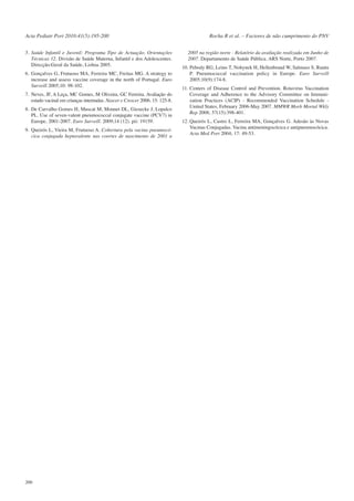 Acta Pediatr Port 2010:41(5):195-200
5. Saúde Infantil e Juvenil: Programa Tipo de Actuação. Orientações
Técnicas 12. Divisão de Saúde Materna, Infantil e dos Adolescentes.
Direcção-Geral da Saúde, Lisboa 2005.
6. Gonçalves G, Frutuoso MA, Ferreira MC, Freitas MG. A strategy to
increase and assess vaccine coverage in the north of Portugal. Euro
Surveill 2005;10: 98-102.
7. Neves, JF, A Leça, MC Gomes, M Oliveira, GC Ferreira. Avaliação do
estado vacinal em crianças internadas. Nascer e Crescer 2006. 15: 125-8.
8. De Carvalho Gomes H, Muscat M, Monnet DL, Giesecke J, Lopalco
PL. Use of seven-valent pneumococcal conjugate vaccine (PCV7) in
Europe, 2001-2007. Euro Surveill. 2009;14 (12). pii: 19159.
9. Queirós L, Vieira M, Frutuoso A. Cobertura pela vacina pneumocócica conjugada heptavalente nas coortes de nascimento de 2001 a

200

Rocha R et al. – Factores de não cumprimento do PNV
2005 na região norte - Relatório da avaliação realizada em Junho de
2007. Departamento de Saúde Pública. ARS Norte, Porto 2007.
10. Pebody RG, Leino T, Nohynek H, Hellenbrand W, Salmaso S, Ruutu
P. Pneumococcal vaccination policy in Europe. Euro Surveill
2005;10(9):174-8.
11. Centers of Disease Control and Prevention. Rotavirus Vaccination
Coverage and Adherence to the Advisory Committee on Immunization Practices (ACIP) - Recommended Vaccination Schedule United States, February 2006-May 2007. MMWR Morb Mortal Wkly
Rep 2008; 57(15):398-401.
12. Queirós L, Castro L, Ferreira MA, Gonçalves G. Adesão às Novas
Vacinas Conjugadas. Vacina antimeningocócica e antipneumocócica.
Acta Med Port 2004; 17: 49-53.

 