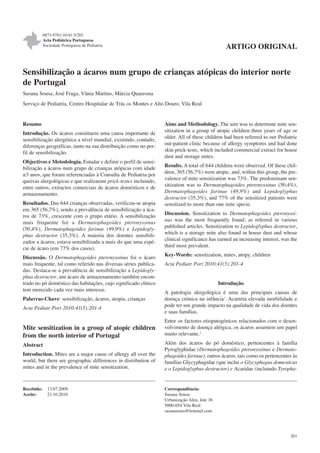 0873-9781/10/41-5/201
Acta Pediátrica Portuguesa
Sociedade Portuguesa de Pediatria

ARTIGO ORIGINAL

Sensibilização a ácaros num grupo de crianças atópicas do interior norte
de Portugal
Susana Sousa, José Fraga, Vânia Martins, Márcia Quaresma
Serviço de Pediatria, Centro Hospitalar de Trás os Montes e Alto Douro, Vila Real

Resumo
Introdução. Os ácaros constituem uma causa importante de
sensibilização alergénica a nível mundial, existindo, contudo,
diferenças geográficas, tanto na sua distribuição como no perfil de sensibilização.
Objectivos e Metodologia. Estudar e definir o perfil de sensibilização a ácaros num grupo de crianças atópicas com idade
≥3 anos, que foram referenciadas à Consulta de Pediatria por
queixas alergológicas e que realizaram prick-testes incluindo,
entre outros, extractos comerciais de ácaros domésticos e de
armazenamento.
Resultados. Das 644 crianças observadas, verificou-se atopia
em 365 (56,7%), sendo a prevalência de sensibilização a ácaros de 73%, crescente com o grupo etário. A sensibilização
mais frequente foi a Dermatophagoides pteronyssinus
(50,4%), Dermatophagoides farinae (49,9%) e Lepidoglyphus destructor (35,3%). A maioria dos doentes sensibilizados a ácaros, estava sensibilizada a mais do que uma espécie de ácaro (em 77% dos casos).
Discussão. O Dermatophagoides pteronyssinus foi o ácaro
mais frequente, tal como referido nas diversas séries publicadas. Destaca-se a prevalência de sensibilização a Lepidoglyphus destructor, um ácaro de armazenamento também encontrado no pó doméstico das habitações, cujo significado clínico
tem merecido cada vez mais interesse.
Palavras-Chave: sensibilização, ácaros, atopia, crianças
Acta Pediatr Port 2010;41(5):201-4

Mite sensitization in a group of atopic children
from the north interior of Portugal
Abstract
Introduction. Mites are a major cause of allergy all over the
world, but there are geographic differences in distribution of
mites and in the prevalence of mite sensitization.

Recebido:
Aceite:

13.07.2009
21.10.2010

Aims and Methodology. The aim was to determine mite sensitization in a group of atopic children three years of age or
older. All of these children had been referred to our Pediatric
out-patient clinic because of allergy symptoms and had done
skin prick-tests, which included commercial extract for house
dust and storage mites.
Results. A total of 644 children were observed. Of these children, 365 (56,7%) were atopic, and, within this group, the prevalence of mite sensitization was 73%. The predominant sensitization was to Dermatophagoides pteronyssinus (50,4%),
Dermatophagoides farinae (49,9%) and Lepidoglyphus
destructor (35,3%), and 77% of the sensitized patients were
sensitized to more than one mite specie.
Discussion. Sensitization to Dermatophagoides pteronyssinus was the most frequently found, as referred in various
published articles. Sensitization to Lepidoglyphus destructor,
which is a storage mite also found in house dust and whose
clinical significance has earned an increasing interest, was the
third most prevalent.
Key-Words: sensitization, mites, atopy, children
Acta Pediatr Port 2010;41(5):201-4

Introdução
A patologia alergológica é uma das principais causas de
doença crónica na infância1. Acarreta elevada morbilidade e
pode ter um grande impacto na qualidade de vida dos doentes
e suas famílias.
Entre os factores etiopatogénicos relacionados com o desenvolvimento de doença alérgica, os ácaros assumem um papel
muito relevante.2
Além dos ácaros do pó doméstico, pertencentes à família
Pyroglyphidae (Dermatophagoides pteronyssinus e Dermatophagoides farinae), outros ácaros, tais como os pertencentes às
famílias Glycyphagidae (que inclui o Glycyphagus domesticus
e o Lepidoglyphus destructor) e Acaridae (incluindo Tyropha-

Correspondência:
Susana Sousa
Urbanização Aleu, lote 36
5000-054 Vila Real
susanasous@hotmail.com

201

 