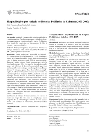 0873-9781/10/41-5/205
Acta Pediátrica Portuguesa
Sociedade Portuguesa de Pediatria

CASUÍSTICA

Hospitalizações por varicela no Hospital Pediátrico de Coimbra (2000-2007)
Sofia Fernandes, Graça Rocha, Luís Januário
Hospital Pediátrico de Coimbra

Resumo
Introdução. A varicela é uma doença frequente na infância
e muito contagiosa. Geralmente apresenta evolução benigna,
embora possa cursar com complicações graves. O objectivo
deste estudo foi caracterizar os internamentos devidos à
varicela e suas complicações.
Métodos. Análise retrospectiva dos processos clínicos das
crianças internadas, entre Janeiro de 2000 e Dezembro de
2007, com diagnóstico de varicela.
Resultados. Foram observadas, no serviço de urgência,
3191 crianças com varicela, das quais 61 (1,9%) foram internadas. As crianças internadas tinham idade compreendida
entre 24 dias e nove anos, sendo 54% do sexo masculino.
Quarenta e cinco crianças foram internadas por varicela
complicada, dez por febre elevada e/ou alteração do estado
geral e seis pelo risco de desenvolverem varicela grave (um
recém-nascido e cinco crianças com doença de base). Destas
últimas 16 crianças, apenas duas desenvolveram complicações. A sobreinfecção cutânea e/ou dos tecidos moles foi
a complicação mais frequente (50,9%), incluindo casos de
impétigo, celulite, fasceíte e piomiosite. Seguiram-se as
complicações neurológicas (sete convulsões febris, quatro
cerebelites, uma encefalite e uma convulsão apirética),
respiratórias (seis pneumonias), hematológicas (uma varicela hemorrágica), osteoarticulares (uma artrite) e outras
(duas otites médias agudas, duas conjuntivites e uma varicela crónica). A duração média do internamento foi de quatro dias. Todas as crianças apresentaram boa evolução,
excepto uma criança em depressão imunológica que desenvolveu varicela crónica.
Conclusões. O número de internamentos por varicela é
baixo, ao longo de oito anos. A complicação mais
frequente foi a sobreinfecção cutânea ou dos tecidos
moles. Com excepção de uma criança, todas tiveram boa
evolução.
Palavras-Chave: varicela, complicações, hospita li zações

Varicella-related hospitalizations in Hospital
Pediátrico de Coimbra (2000-2007)
Abstract
Introduction. Varicella is a common and highly contagious
disease in childhood. It is usually a mild and self-limited
disease, although serious complications can arise. The purpose is to characterize the varicella-related hospitalizations
and its complications.
Methods. Retrospective review of the clinical files of children admitted between January 2000 and December 2007,
diagnosed with chickenpox.
Results. 3191 children with varicella were attended at the
emergency room and 61 (1,9%) were hospitalized. The
median age was 22 months (24 days to nine years); 54% were
male. Forty-five children were admitted for varicella complications, ten for high fever and/or abnormal general condition and six by the risk of severe varicella (one neonate and
five children with underlying disease). Two of these last 16
children developed complications (chronic varicella and
conjunctivitis). The skin/soft tissues infection was the most
common complication (27 children), which include impetigo,
cellulitis, fasciitis and piomiositis. Other complications were
neurological complications (seven febrile seizures, four
cerebellitis, one encephalitis and one seizure without fever),
respiratory (six pneumonias), hematological (one hemorrhagic varicella), osteoarticular (one arthritis) and others (two
acute otitis media, two conjunctivitis and one chronic varicella). The mean length of hospitalization was four days. All
children showed favourable clinical evolution, except one of
them, which was immunocompromised and developed
chronic varicella.
Conclusions. For last eight years, there has been a low rate of
varicella-related hospitalizations. The most frequent complication was skin/soft tissues infection. All children showed
favourable clinical evolution, except one of them.
Key-words: varicella, complications, hospitalizations

Acta Pediatr Port 2010;41(5):205-8

Acta Pediatr Port 2010;41(5):205-8

Recebido:
Aceite:

Correspondência:
Sofia Fernandes
Hospital Pediátrico de Coimbra
Av. Bissaya Barreto
3000-075 Coimbra
phi.fernandes@gmail.com

29.06.2008
21.10.2010

205

 