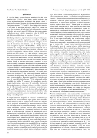 Acta Pediatr Port 2010:41(5):205-8

Introdução
A varicela, doença provocada pela primoinfecção pelo vírus
varicela-zoster (VVZ), é uma doença muito frequente, que
ocorre predominantemente na infância. De acordo com o 2º
Inquérito Serológico Nacional, 86,8% da população portuguesa
é seropositiva para o VVZ e 41,3% das crianças entre os dois e
os três anos já apresenta anticorpos específicos contra este
vírus. A percentagem de indivíduos infectados duplica no grupo
etário dos seis aos sete anos (83,6%) e vai depois aumentando
gradualmente com a idade, atingindo o valor de 99,3% nos
indivíduos com idade igual ou superior a 65 anos.1
Esta doença infecciosa, cuja transmissão ocorre por contacto pessoal, através de gotículas respiratórias ou contacto com lesões
cutâneas, é caracterizada por ser altamente contagiosa.2-4 Nos
casos de transmissão intra-familiar, a taxa de contágio dos contactos susceptíveis expostos é de 80 a 90% e a doença tem normalmente uma evolução mais grave, quando comparada com as
situações em que o contacto é menos mantido, como nos casos
escolares ou hospitalares.3-6 Nestes últimos, a taxa de transmissão
pode ser mais baixa: doze a 33%.4,5 Nas crianças, a doença geralmente é auto-limitada, com uma duração média de quatro a sete
dias, caracterizada por exantema vesicular pruriginoso, generalizado, mais exuberante no couro cabeludo, face e tronco, podendo
também afectar as mucosas (orofaringe, conjuntiva e tracto
genito-urinário). O exantema acompanha-se frequentemente de
sintomas constitucionais ligeiros como febre, mal-estar, anorexia
e cefaleias. Embora o mais frequente seja apresentar uma evolução benigna, pode cursar com complicações potencialmente graves, necessitando de internamento hospitalar.3-7 As complicações
surgem em menos de 1% das crianças previamente saudáveis,
com menos de quinze anos. São factores de risco para evolução
grave ou complicada: a depressão imunológica (infecção pelo
vírus da imunodeficiência humana (VIH), malignidade, défice
imunitário de células T, receptores de transplantes, quimioterapia, radioterapia e altas doses de corticóides sistémicos),
doenças pulmonares ou cutâneas crónicas, a gravidez, o primeiro
ano de vida (sobretudo o período neonatal), a adolescência e a
idade adulta.8,9 Contudo, o número absoluto de hospitalizações e
mortes por varicela é maior em crianças com idade inferior a dez
anos e imunocompetentes, uma vez que é nesta população que a
doença é mais frequente.8
A complicação mais frequente da varicela é a sobreinfecção
bacteriana das lesões cutâneas, cujos agentes mais frequentemente envolvidos são o Staphylococcus aureus e o Streptococcus pyogenes. A sobreinfecção pode localizar-se às camadas mais superficiais da epiderme (impétigo), atingir o tecido
celular subcutâneo (celulite), envolver todo o tecido celular
entre as fascias superficial e profunda (fasceíte necrotizante),
atingir o tecido muscular (miosite) ou apresentar-se sob a
forma de colecção purulenta (abcesso). A sobreinfecção cutânea pode funcionar como ponto de partida para o desenvolvimento de escarlatina, bacterémia ou sépsis, o que, por sua vez,
pode conduzir ao aparecimento de um segundo foco de infecção (pneumonia, artrite, osteomielite, entre outros). Segue-se o
envolvimento do sistema nervoso central (SNC) e as complicações respiratórias. O envolvimento do SNC pode variar de
meningite asséptica a encefalite, sendo o atingimento cerebelar
(cerebelite aguda), com resultante ataxia cerebelosa, a manifes206

Fernandes S et al. – Hospitalizações por varicela (2000-2007)

tação mais comum e com melhor prognóstico. A pneumonia,
com ou sem derrame pleural, é a complicação respiratória mais
comum. A pneumonia é normalmente atribuída a sobreinfecção
bacteriana, sendo os agentes responsáveis o Streptococcus
pneumoniae, o Streptococcus pyogenes e menos frequentemente o Staphylococcus aureus. Contudo, pode ser também de
origem viral, situação que é mais frequente nos indivíduos
imunocomprometidos, adultos e recém-nascidos. Menos frequentes são as complicações hematológicas, das quais a mais
comum é a púrpura trombocitopénica, que cursa com exantema
hemorrágico, equimoses, petéquias e hemorragia das mucosas
(epistaxis, hematúria e hemorragia intestinal). O Síndrome de
Reye é uma rara complicação, que ocorria quase exclusivamente em crianças medicadas com ácido acetilsalicílico
durante a doença aguda e que praticamente desapareceu desde
que o mesmo não é usado como terapêutica antipirética.
Complicações raras da varicela incluem: mielite transversa,
síndrome de Guillain-Barré, varicela hemorrágica, púrpura fulminans, glomerulonefrite, síndrome nefrótico, síndrome hemolítico urémico, miocardite, pericardite, artrite, otite média
aguda, orqueíte, uveíte, irite, hepatite e pancreatite. Pode ocorrer varicela crónica ou recorrente, surgindo continuamente
novas lesões durante meses; esta situação é mais frequente em
crianças com infecção pelo VIH.2-6,9-11 O síndrome da varicela
congénita é caracterizado por baixo peso e múltiplas anomalias
congénitas, incluindo atrofia das extremidades, atrofia muscular localizada, cicatrizes cutâneas, anomalias oculares
(corioretinite) e do SNC (encefalite, microencefalia, atrofia
cortical e atraso mental). Este síndrome ocorre em 0,4 a 2% dos
recém-nascidos, cujas mães contraíram varicela no primeiro ou
segundo trimestre de gravidez (o risco de transmissão fetal é
máximo entre a 13ª e a 20ª semana de gestação).2-6,10 A infecção
perinatal, que ocorre quando a varicela materna ocorre após a
38ª semana de gestação, principalmente cinco dias antes até 48
horas após o parto, pode resultar em infecção progressiva e
generalizada do recém-nascido, com lesões hemorrágicas
hepáticas e pulmonares. Atinge 20% dos recém-nascidos e tem
uma taxa de mortalidade, quando não tratada, tão alta como
30%, o que provavelmente se deve à exposição fetal ao VVZ,
sem a protecção veiculada pelos anticorpos maternos.2-4,6,10
A vacina contra a varicela é uma vacina de vírus vivo atenuado,
obtida da estirpe Oka do VVZ, desenvolvida no Japão, em 1970.
Após uma dose de vacina, 97% das crianças entre os doze meses
e os doze anos desenvolvem títulos de anticorpos detectáveis;
esta percentagem ultrapassa os 99%, após administração de duas
doses de vacina 2,3,6. Nos Estados Unidos da América (EUA), a
vacina foi introduzida em Março de 1995 e dois meses depois a
Academia Americana de Pediatria recomendava a vacinação
universal, de todas as crianças entre os doze e os 18 meses, bem
como das crianças susceptíveis a partir dos 19 meses, recorrendo
apenas uma dose de vacina 12. De acordo com dados mais recentes publicados pela Academia Americana de Pediatria, nos
EUA, a taxa de cobertura vacinal, em crianças entre os 19 e os
36 meses, aumentou de 27% em 1997 para 88% em 2005. Esta
elevada taxa de imunização resultou numa redução de 71% a
84% no número de casos de varicela reportados, de 88% nas
hospitalizações relacionadas com varicela e 92% nas mortes
relacionadas com varicela, nas crianças com idades compreendidas entre um e quatro anos, em comparação com a era

 