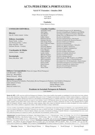 ACTA PEDIÁTRICA PORTUGUESA
Vol 41 Nº 5 Setembro – Outubro 2010
(Orgão Oficial da Sociedade Portuguesa de Pediatria)
www.spp.pt
app@spp.pt

Fundador
Carlos Salazar de Sousa

CONSELHO EDITORIAL
Director
João M. Videira Amaral - Lisboa

Editores Associados
Daniel Virella - Lisboa
Luís Pereira-da-Silva - Lisboa
Jorge Amil Dias - Porto
Guiomar Oliveira - Coimbra

Coordenador de Edição
António Gomes - Almada

Secretariado
Maria Júlia Brito - SPP

Conselho Científico
Aguinaldo Cabral
Ana Cadete
Ana Medeira
Ana Xavier
Caldas Afonso
Filomena Pereira
Guiomar Oliveira
João Gomes-Pedro
José A. Oliveira Santos
José Cabral
José Frias Bulhosa
José Luís Fonseca
Laura Marques
Libério Ribeiro
Lurdes Lisboa
Marcelo Fonseca
Maria José Vieira
Miguel Coutinho
Olavo Gonçalves
Óscar Tellechea
Paolo Casella
Paula Fonseca
Rui Anjos
Teresa Tomé

(Sociedade Portuguesa de D. Metabólicas)
(Secção de Reabilitação Pediátrica da SPMFR)
(Sociedade Portuguesa de Genética Humana)
(Grupo Port. de Oftalmologia Ped. e Estrabismo)
(Secção de Nefrologia)
(Secção de Hematologia e Oncologia)
(Secção de Pediatria do Desenvolvimento)
(Secção de Educação Médica)
(Secção de Pneumologia)
(Secção de Gastrenterologia e Nutrição)
(Ordem dos Médicos Dentistas)
(Secção de Pediatria Ambulatória)
(Secção de Infecciologia)
(Secção de Imuno-Alergologia)
(Secção de Cuidados Intensivos)
(Secção de Endocrinologia)
(Secção de Reumatologia)
(Subcomissão de ORL Pediátrica da SPORL)
(Sociedade Portuguesa de Neuropediatria)
(Sociedade Port. de Dermatologia e Venereologia)
(Sociedade Portuguesa de Cirurgia Pediátrica)
(Secção de Medicina do Adolescente)
(Secção de Cardiologia Pediátrica)
(Secção de Neonatologia)

Editores Correspondentes (Países de Língua Oficial Portuguesa)
Luís Bernardino - Angola
Paula Vaz - Moçambique
Renato Procianoy - Brasil

Directores ex-officio
(Revista Portuguesa de Pediatria e Puericultura, Revista Portuguesa de Pediatria e Acta Pediátrica Portuguesa)
Carlos Salazar de Sousa
Jaime Salazar de Sousa
Mário Cordeiro
António Marques Valido
Maria de Lourdes Levy
João Gomes-Pedro

Presidente da Sociedade Portuguesa de Pediatria
Luís Januário
Missão da APP: A APP, sucessora da Revista Portuguesa de Pediatria, é uma revista científica funcionando na modalidade de revisão prévia dos textos submetidos ao corpo editorial por colegas peritos em anonimato mútuo (peer review). É dirigida essencialmente a pediatras (vertentes médico-cirúrgica) e a médicos em
formação pós-graduada para obtenção das respectivas especialidades no pressuposto de que os conteúdos interessam a outros médicos e profissionais interessados
na saúde da criança e adolescente inseridos no respectivo meio familiar e social. A APP pretende abarcar um vasto leque de questões sobre investigação, educação
médica, pediatria social, prática clínica, temas controversos, debate de opiniões, normas de actuação, actualização de temas, etc. São adoptadas diversas modalidades de divulgação: editoriais, espaços de discussão, artigos originais, artigos sobre avanços em pediatria, resumos de estudos divulgados em eventos científicos,
notícias sobre eventos científicos e organismos estatais e não estatais devotados à criança e adolescente.
A revista científica Acta Pediátrica Portuguesa (APP) (ISSN 0873-9781) é propriedade da Sociedade Portuguesa de Pediatria, com responsabilidade administrativa da respectiva Direcção. A publicação é bimestral com todos os direitos reservados. A coordenação dos conteúdos científicos é da responsabilidade do
corpo editorial da APP (Director e Director Adjunto, Editores Associados, Coordenador de Edição e Conselho Editorial). A responsabilidade dos textos científicos publicados pertence aos respectivos autores, não reflectindo necessariamente a política da SPP.
Administração: Sociedade Portuguesa de Pediatria – Rua Amilcar Cabral, 15, r/c I – 1750-018 Lisboa – Telef.: 217 574 680 – Fax: 217 577 617 • Secretariado
e Publicidade: Júlia Brito – Rua Amilcar Cabral, 15, r/c I – 1750-018 Lisboa – Telef.: 217 574 680 – Fax: 217 577 617 • Redacção: Sociedade Portuguesa de
Pediatria – Rua Amilcar Cabral, 15, r/c I – 1750-018 Lisboa – Telef.: 217 574 680 – Fax: 217 577 617 • Condições de Assinatura: 1 Ano, Continente e Ilhas:
24,94 Euros, Estrangeiro US$40 • Nº Avulso 7,48 Euros • Distribuição Gratuita aos Sócios da Sociedade Portuguesa de Pediatria • Composição e Impressão:
Quadricor - artes gráficas, lda. Rua Comandante Oliveira e Carmo, 18-C, Cova da Piedade, 2805-212 Almada – Telef.: 212 744 607 – Fax: 212 743 190 –
e-mail: prepress@quadricor.pt • Tiragem: 3000 Exemplares • Correspondência: Sociedade Portuguesa de Pediatria – Rua Amilcar Cabral, 15, r/c I – 1750-018 Lisboa

Parcerias: Danone

•

Merck Sharp & Dohme

•

Milupa Portuguesa

•

Nestlé Portugal

•

Schering-Plough
LXXV

 
