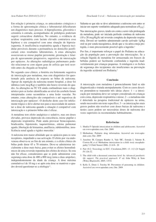 Acta Pediatr Port 2010:41(5):211-3

Em relação à primeira criança, os antecedentes cirúrgicos e
a forma de apresentação clínica e laboratorial dificultaram
um diagnóstico mais precoce. A hiperglicemia, glicosúria e
cetonúria à entrada, acompanhadas de polidipsia poderiam
sugerir cetoacidose diabética. No entanto, a evidência de
acidose respiratória com lactato elevado contrariava essa
hipótese e era compatível com uma situação de hipoxiaisquemia. A insuficiência respiratória aguda e hipoxia tecidular prováveis durante a permanência no domicílio justificariam estes resultados laboratoriais. A estas alterações
associavam-se miose pupilar persistente, prostração e letargia de agravamento progressivo, sugestivos de intoxicação
por opiáceos. As alterações radiológicas pulmonares poderão relacionar-se com algum grau de asfixia que terá ocorrido antes da chegada ao hospital.
No segundo caso clínico, a história era fortemente sugestiva
de intoxicação por metadona, mas este diagnóstico foi questionado pela ausência de resposta ao bólus de naloxona.
Apesar da repetição da naloxona noutro hospital, a dose foi
idêntica (sete mcg/Kg) e também não houve reversão do quadro. As alterações na TC CE ainda confundiram mais o diagnóstico pois as lesões identificadas ao nível do cerebelo foram
interpretadas como secundárias a uma lesão vascular. No
entanto, estas alterações são compatíveis e até sugestivas de
intoxicação por opiáceos3. O desfecho deste caso foi infelizmente trágico e deve alertar-nos para a necessidade de aumentar a dose de naloxona quando a situação é compatível com
intoxicação e o primeiro bólus não é eficaz.
A metadona tem efeito analgésico e sedativo, mas em doses
elevadas, provoca depressão da consciência, miose pupilar e
depressão respiratória. Pode ainda provocar broncospasmo,
bradicardia, hipotensão, taquiarritmias, edema pulmonar
agudo, libertação de histamina, anafilaxia, rabdomiólise, insuficiência renal aguda e rigidez muscular.1
A naloxona tem maior afinidade que os opiáceos para os seus
receptores, impedindo a sua activação. O efeito por via endovenosa observa-se ao fim de um minuto, e o efeito clínico do
bólus pode durar 45 a 70 minutos. Deve-se administrar inicialmente a dose mais baixa, para evitar os efeitos hemodinâmicos de uma reversão repentina dos efeitos do tóxico. Se esta
não for eficaz, consideramos que se pode administrar com
segurança uma dose de 400 a 800 mcg (uma a duas ampolas),
independentemente da idade da criança. A dose máxima
cumulativa é de 10 mg e se após esta dose se mantiver o quadro deverá questionar-se a etiologia2,4.

Deuchande S et al. – Naloxona na intoxicação por metadona

Salienta-se que não se deve administrar a naloxona sem antes se
iniciar um suporte ventilatório adequado para normalizar a PCO25.
Nas intoxicações graves, tendo em conta a semi-vida prolongada
da metadona, pode ser iniciada perfusão contínua de naloxona
(10 a 20 mcg/Kg/h) até reversão completa da depressão respiratória. Deverá ser também administrado carvão activado 1g/Kg
oral ou por sonda nasogástrica, desde que a via aérea esteja protegida, o mais precocemente possível após a ingestão.2
Por fim, é importante reforçar o papel do Pediatra na educação da população para a prevenção das intoxicações. Se a
solução líquida de metadona for armazenada em frascos de
bebidas poderá ser facilmente confundida e ingerida inadvertidamente por crianças pequenas. A rotulagem e os fechos
de segurança dos recipientes são insuficientes na prevenção
da ingestão acidental em Pediatria.6

Conclusão
A intoxicação com metadona é potencialmente fatal se não
diagnosticada e tratada atempadamente. Com os casos descritos pretendem-se transmitir três ideias chave: 1 – a intoxicação por metadona deve ser sempre considerada em crianças
com coma, depressão respiratória e miose; 2 – a metadona não
é detectada na pesquisa tradicional de opiáceos na urina,
sendo necessário um teste específico; 3 – as intoxicações mais
graves podem não resolver com doses baixas de naloxona e
nestes casos podem ser necessárias doses de naloxona dez
vezes superiores às recomendadas habitualmente.

Referências
1. Shukla P. Opioide intoxication in children and adolescents. Acessível
em www.uptodate.com, Out. 2009
2. Methadone: Pediatric drug information. Acessível em www.uptodate.com, Out. 2009
3. Anselmo M, Campos Rainho A, Vale MC, Estrada J, Valente R,
Correia M, et al. Methadone intoxication in a child: toxic encephalopathy? J Child Neurol 2006; 21:618– 20
4. Part 10.2: Toxicology in ECC. Circulation,2005; 13: 112 (24 Suppl)
IV-126-32.
5. The child with a decreased conscious level. In: Advanced paediatric
life support. The practical approach. 4th ed. John Wiley & Sons
(Wiley-Blackwell); 2005; 135-6
6. Kelly E, Drutz J, Torchia M. Prevention of poisoning in children.
Acessível em www.uptodate.com, Out. 2009

213

 