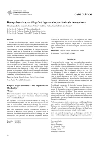 0873-9781/10/41-5/214
Acta Pediátrica Portuguesa
Sociedade Portuguesa de Pediatria

CASO CLÍNICO

Doença Invasiva por Kingella kingae – a importância da hemocultura
Sílvia Jorge1, Isabel Sampaio2, Helena Pedroso1, Madalena Fialho1, Anabela Brito1, Ana Fonseca3
1 - Serviço de Pediatria, HPP Hospital de Cascais
2 - Serviço de Pediatria, Hospital de Santa Maria, Lisboa
3 - Serviço de Patologia Clínica, HPP Hospital de Cascais

Resumo
O cocobacilo Gram-negativo Kingella kingae, crescentemente reconhecido como causa de doença invasiva abaixo dos
dois anos de idade, tem sido raramente isolado em Portugal.
Apresenta-se o caso de uma criança de catorze meses com
marcha claudicante e diminuição de mobilidade do braço
esquerdo. Isolou-se Kingella kingae na hemocultura, e foi instituída antibioterapia com amoxicilina-ácido clavulânico com
remissão da sintomatologia.
Este caso reproduz vários aspectos característicos da infecção
por Kingella kingae: escassez de sinais sistémicos de infecção, resposta favorável à antibioterapia e, para a bacteriémia,
presença de queixas esqueléticas sem evidência de focalização osteoarticular. Salienta-se a clínica subtil e dificuldades
técnicas no isolamento cultural, que obrigam a elevado índice
de suspeição e boa articulação com os microbiologistas para
estabelecer o diagnóstico etiológico.
Palavras-chave: Kingella kingae, bacteriémia, criança
Acta Pediatr Port 2010;41(5):214-6

Kingella kingae infections – the importance of
blood culture
Abstract
The Gram-negative coccus Kingella kingae, increasingly
recognized as a cause of invasive disease in infants, has rarely
been isolated in Portugal.
We report the case of a 14-month-old infant with a limp and
decreased mobility of the left arm. Kingella kingae was isolated in blood cultures, and antibiotic therapy was instituted
with amoxicillin-clavulanate with remission of symptoms.
This case reproduces several characteristic features of
infection by Kingella kingae: paucity of systemic signs of
infection, a favorable response to antibiotic therapy and, for
bacteraemia, the presence of skeletal complaints without
Recebido:
Aceite:

214

20.09.2009
28.10.2010

evidence of osteoarticular focus. We emphasize the subtle
clinical presentation and technical difficulties in cultural isolation, requiring for diagnosis, a high index of suspicion and
good communication with microbiologists for clinical-pathological correlation.
Key-words: Kingella kingae, bactaeremia, infant
Acta Pediatr Port 2010;41(5):214-6

Introdução
A bactéria Kingella kingae é um cocobacilo Gram-negativo,
anaeróbio facultativo, β-hemolítico, de difícil isolamento
pelos métodos culturais habituais devido ao crescimento lento
em cultura e ao facto de estar presente em baixo número nos
tecidos infectados.1,2 Foi isolada pela primeira vez em 1960
por Elizabeth O King e alocada ao género Moraxella
(Moraxella kingii), e transferida para um género separado
com a actual designação em 1976.2 Pertence ao grupo
HACEK (Haemophilus sp., Actinobacillus, Cardiobacterium,
Eikenella e Kingella) que engloba agentes responsáveis por
três a 5% dos casos de endocardite.2
Considerada causa rara de infecção humana durante anos,
desde a década de 1990 é crescentemente reconhecida como
agente de doença invasiva em crianças pequenas, sobretudo
abaixo dos dois anos de idade.1-3 Este aparente aumento no
número de casos de infecção por K. kingae pode ser parcialmente explicado pela melhoria dos métodos de isolamento e
identificação, com contribuição importante das técnicas de
diagnóstico molecular.1-6
As formas de apresentação mais comuns em idade pediátrica
são a artrite, a osteomielite e a bacteriémia oculta.1-3 Embora a
K.kingae seja responsável nalgumas séries por até 46% das
infecções osteoarticulares abaixo dos dois anos de idade4, este
organismo tem sido raramente isolado em Portugal.
Com este relato de caso pretende-se alertar para aspectos clínicos e epidemiológicos das infecções por este agente, e refor-

Correspondência:
Sílvia Jorge
Serviço de Pediatria
HPP Hospital de Cascais
Rua Dr. Francisco Avilez
2750-349 Cascais
silviaajorge@gmail.com

 