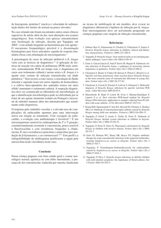 Acta Pediatr Port 2010:41(5):214-6

do leucograma, proteína C reactiva e velocidade de sedimentação dentro dos limites do normal ou pouco elevados.1
No caso relatado não foram encontrados outros sinais clínicos
sugestivos de artrite além da dor, nem alterações nos exames
imagiológicos. Esta evolução com queixas osteoarticulares
sem focalização da infecção, descrita por Yagupsky em
200412, é um achado frequente na bacteriémia por este agente1.
O mecanismo fisiopatológico provável é a disseminação
hematogénea para focos articulares seguida de resposta imunitária eficaz com eliminação do microorganismo.12
A percentagem de casos de infecção atribuível à K. kingae
varia com as técnicas de diagnóstico.2-6 A aplicação de técnicas de reacção em cadeia de polimerase (PCR) mais sensíveis, nomeadamente PCR em tempo real, é diagnóstica em
casos sem isolamento cultural e nestas series a K. kingae é o
agente mais comum de infecção osteoarticular em idade
pediátrica.4,6 Sem recurso a estes meios, a inoculação do fluido
articular e aspirado ósseo em meios líquidos de hemocultura,
e o cultivo intra-operatório dos aspirados ósseos em meio
sólido3 aumentam o isolamento cultural. A suspeição diagnóstica deve ser comunicada ao laboratório de microbiologia, já
que a identificação microbiológica pode ser dificultada por se
tratar de um agente raramente isolado em Portugal e necessitar de métodos manuais além dos automatizados que actualmente estão disponíveis.
O tropismo pelo endotélio vascular e a elevada taxa de complicações da endocardite apontam para uma intervenção
activa em relação ao tratamento. Com excepção da endocardite, a evolução com antibioterapia é favorável.1,2 É um
microorganismo sensível às cefalosporinas de 2ª e 3ª geração,
constitucionalmente resistente à vancomicina, pouco sensível
à fluocloxacilina e com resistências frequentes à clindamicina. É rara a resistência à penicilina e ampicilina (por produção de β-lactamases), e ao cotrimoxazol.2,10,11 Este perfil e a
indisponibilidade de antibiograma justificaram a opção pela
amoxicilina-ácido clavulânico neste caso.

Conclusão
Numa criança pequena com bom estado geral e exame neurológico normal, apirética ou com febre intermitente, a presença de dor osteoarticular, traduzida por marcha claudicante

216

Jorge S et al. – Doença Invasiva a Kingella kingae

ou recusa de mobilização de um membro, deve evocar no
diagnóstico diferencial a hipótese de infecção por K. kingae.
Este microorganismo deve ser activamente pesquisado em
crianças pequenas com suspeita de infecção osteoarticular.
Referências
1. Dubnov-Raz G, Scheuerman O, Chodick G, Finkelstein Y, Samra Z.
Invasive Kingella kingae infections in children: clinical and laboratory characteristics. Pediatrics 2008;122:1305-9.
2. Yagupsky P. Kingella kingae: from medical rarity to an emerging paediatric pathogen. Lancet Infect Dis 2004;4:358–67.
3. Gené A, García-García JJ, Sala P, Sierra M, Huguet R. Enhanced culture detection of Kingella kingae, a pathogen of increasing clinical
importance in pediatrics. Pediatr Infect Dis J 2004;23:886-8.
4. Chometon S, Benito Y, Chaker M, Boisset S, Ploton C, Bérard J et al.
Specific real-time polymerase chain reaction places Kingella Kingae
as the most common cause of osteoarticular infections in young children. Pediatr Infect Dis J 2007;26:377-81.
5. Cherkaoui A, Ceroni D, Emonet S, Lefevre Y, Schrenzel J. Molecular
diagnosis of Kingella Kingae infections by specific real-time PCR
assay. J Med Microbiol 2009;58:65-9.
6. Ilharreborde B, Bidet P, Lorrot M, Even J, Mariani-Kurkdjian P,
Liguori S et al. New real-time PCR-based method for Kingella
Kingae DNA detection: application to samples collected from 89 children with acute arthritis. J Clin Microbiol 2009;47:1837-41.
7. Kiang KM, Ogunmodede F, Juni BA, Boxrud DJ, Glennen A, Bartkus
JM et al. Outbreak of osteomyelitis/septic arthritis caused by Kingella
Kingae among child care attendees. Pediatrics 2005;116:e206-13.
8. Yagupsky P, Erlich Y, Ariela S, Trefler R, Porat N. Outbreak of
Kingella Kingae skeletal system infections in children in daycare.
Pediatr Infect Dis J 2006;25:526-32.
9. Yagupsky P, Porat N, Pinco E; Pharyngeal colonization by Kingella
Kingae in children with invasive disease. Pediatr Infect Dis J 2009;
28:155-7.
10. Joshi AY, Huskins WC, Henry NK, Boyce TG. Empiric antibiotic
therapy for acute osteoarticular infections with suspected methicillinresistant Staphylococcus aureus or Kingella. Pediatr Infect Dis J
2008;27:765-7.
11. Yagupsky P. Trimethoprim-Sulfamethoxazole for ostheoarthitis
caused by Staphylococcus aureus or Kingella. Pediatr Infect Dis J
2008;27:1042-3.
12. Yagupsky P, Press J. Kingella kingae infections in afebrile children
with mild skeletal symptoms: the importance of blood cultures. Eur
J Pediatr 2004;163:563-4.

 