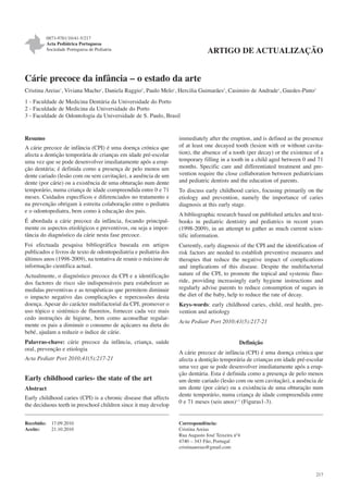 0873-9781/10/41-5/217
Acta Pediátrica Portuguesa
Sociedade Portuguesa de Pediatria

ARTIGO DE ACTUALIZAÇÃO

Cárie precoce da infância – o estado da arte
Cristina Areias1, Viviana Macho1, Daniela Raggio3, Paulo Melo1, Hercilia Guimarães2, Casimiro de Andrade1, Guedes-Pinto3
1 - Faculdade de Medicina Dentária da Universidade do Porto
2 - Faculdade de Medicina da Universidade do Porto
3 - Faculdade de Odontologia da Universidade de S. Paulo, Brasil

Resumo
A cárie precoce de infância (CPI) é uma doença crónica que
afecta a dentição temporária de crianças em idade pré-escolar
uma vez que se pode desenvolver imediatamente após a erupção dentária; é definida como a presença de pelo menos um
dente cariado (lesão com ou sem cavitação), a ausência de um
dente (por cárie) ou a existência de uma obturação num dente
temporário, numa criança de idade compreendida entre 0 e 71
meses. Cuidados específicos e diferenciados no tratamento e
na prevenção obrigam à estreita colaboração entre o pediatra
e o odontopediatra, bem como à educação dos pais.
É abordada a cárie precoce da infância, focando principalmente os aspectos etiológicos e preventivos, ou seja a importância do diagnóstico da cárie nesta fase precoce.
Foi efectuada pesquisa bibliográfica baseada em artigos
publicados e livros de texto de odontopediatria e pediatria dos
últimos anos (1998-2009), na tentativa de reunir o máximo de
informação científica actual.
Actualmente, o diagnóstico precoce da CPI e a identificação
dos factores de risco são indispensáveis para estabelecer as
medidas preventivas e as terapêuticas que permitem diminuir
o impacto negativo das complicações e repercussões desta
doença. Apesar do carácter multifactorial da CPI, promover o
uso tópico e sistémico de fluoretos, fornecer cada vez mais
cedo instruções de higiene, bem como aconselhar regularmente os pais a diminuir o consumo de açúcares na dieta do
bebé, ajudam a reduzir o índice de cárie.
Palavras-chave: cárie precoce da infância, criança, saúde
oral, prevenção e etiologia
Acta Pediatr Port 2010;41(5):217-21

Early childhood caries- the state of the art
Abstract
Early childhood caries (CPI) is a chronic disease that affects
the deciduous teeth in preschool children since it may develop
Recebido:
Aceite:

17.09.2010
21.10.2010

immediately after the eruption, and is defined as the presence
of at least one decayed tooth (lesion with or without cavitation), the absence of a tooth (per decay) or the existence of a
temporary filling in a tooth in a child aged between 0 and 71
months. Specific care and differentiated treatment and prevention require the close collaboration between pediatricians
and pediatric dentists and the education of parents.
To discuss early childhood caries, focusing primarily on the
etiology and prevention, namely the importance of caries
diagnosis at this early stage.
A bibliographic research based on published articles and textbooks in pediatric dentistry and pediatrics in recent years
(1998-2009), in an attempt to gather as much current scientific information.
Currently, early diagnosis of the CPI and the identification of
risk factors are needed to establish preventive measures and
therapies that reduce the negative impact of complications
and implications of this disease. Despite the multifactorial
nature of the CPI, to promote the topical and systemic fluoride, providing increasingly early hygiene instructions and
regularly advise parents to reduce consumption of sugars in
the diet of the baby, help to reduce the rate of decay.
Keys-words: early childhood caries, child, oral health, prevention and aetiology
Acta Pediatr Port 2010;41(5):217-21

Definição
A cárie precoce de infância (CPI) é uma doença crónica que
afecta a dentição temporária de crianças em idade pré-escolar
uma vez que se pode desenvolver imediatamente após a erupção dentária. Esta é definida como a presença de pelo menos
um dente cariado (lesão com ou sem cavitação), a ausência de
um dente (por cárie) ou a existência de uma obturação num
dente temporário, numa criança de idade compreendida entre
0 e 71 meses (seis anos)1-3 (Figuras1-3).

Correspondência:
Cristina Areias
Rua Augusto José Teixeira nº4
4740 – 343 Fão, Portugal
cristinaareias@gmail.com

217

 