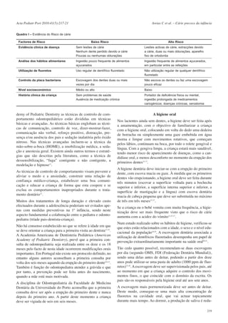 Acta Pediatr Port 2010:41(5):217-21

Areias C et al. – Cárie precoce da infância

Quadro I – Evidência do Risco de cárie
Factores de Risco

Baixo Risco

Alto Risco

Evidência clínica de doença

Sem lesões de cárie
Nenhum dente perdido devido a cárie
Poucas ou nenhumas obturações

Lesões activas de cárie, extracções devido
a cárie, duas ou mais obturações, aparelho
fixo de ortodontia

Análise dos hábitos alimentares

Ingestão pouco frequente de alimentos
açucarados

Ingestão frequente de alimentos açucarados,
em particular entre as refeições

Utilização de fluoretos

Uso regular de dentífrico fluoretado

Não utilização regular de qualquer dentífrico
fluoretado

Controlo da placa bacteriana

Escovagem dos dentes duas ou mais
vezes por dia

Não escova os dentes ou faz uma escovagem
pouco eficaz

Nível socioeconómico

Médio ou alto

Baixo

História clínica da criança

Sem problemas de saúde
Ausência de medicação crónica

Portador de deficiência física ou mental,
ingestão prolongada de medicamentos
cariogénicos, doenças crónicas, xerostomia

demy of Pediatric Dentistry as técnicas de controlo de comportamento odontopediátrico estão divididas em técnicas
básicas e avançadas. As técnicas básicas englobam as técnicas de comunicação, controlo de voz, dizer-mostrar-fazer,
comunicação não verbal, reforço positivo, distracção, presença e/ou ausência dos pais e sedação inalatória pelo óxido
nitroso. Nas técnicas avançadas incluem-se a técnica da
mão-sobre-a-boca (HOME), a imobilização médica, a sedação e anestesia geral. Existem ainda outros termos e estratégias que são descritas pela literatura, como a técnica de
dessensibilização, “fuga” contigente e não contigente, a
modelação e hipnose12.
As técnicas de controlo de comportamento visam prevenir e
aliviar o medo e a ansiedade, construir uma relação de
confiança médico-criança, estabelecer uma boa comunicação e educar a criança de forma que esta coopere e se
exclua os comportamentos inapropriados durante o tratamento dentário12.
Muitos dos tratamentos de longa duração e elevado custo
efectuados durante a adolescência poderiam ser evitados apenas com medidas preventivas na 1ª infância, sendo neste
aspecto fundamental a colaboração entre o pediatra e odontopediatra (tríade pais-dentista-criança).
Não há consenso estabelecido no que se refere à idade em que
se deve orientar a criança para a primeira visita ao dentista13-15.
A Academia Americana de Dentisteria Pediátrica (American
Academy of Pediatric Dentistry), prevê que a primeira consulta de odontopediatria seja realizada entre os doze e os 18
meses pelo facto de nesta idade ocorrerem modificações orais
importantes. Em Portugal não existe um protocolo definido, no
entanto alguns autores aconselham a primeira consulta por
volta dos seis meses aquando da erupção do primeiro dente5,6,15.
Também é função do odontopediatra atender a grávida e que
por tanto, a prevenção pode ser feita antes do nascimento,
quando a mãe está mais motivada.
A disciplina de Odontopediatria da Faculdade de Medicina
Dentária da Universidade do Porto aconselha que a primeira
consulta deve ser após a erupção do primeiro dente e nunca
depois do primeiro ano. A partir deste momento a criança
deve ser vigiada de seis em seis meses.

A higiene oral
Nos lactentes ainda sem dentes, a higiene deve ser feita após
a amamentação, com o objectivo de familiarizar a criança
com a higiene oral, colocando em volta do dedo uma dedeira
de borracha ou simplesmente uma gaze embebida em água
morna e limpar com movimentos rotativos, que começam
pelos lábios, continuam na boca, por todo o rolete gengival e
língua. Com a gengiva limpa, a criança estará mais saudável,
tendo menor risco de aparecimento de doenças, como a candidíase oral, e menos desconforto no momento da erupção dos
primeiros dentes15-17.
A higiene dentária deve iniciar-se com a erupção do primeiro
dente, com escova macia ou gaze. À medida que os primeiros
dentes vão erupcionando, a higiene oral deve ser feita durante
três minutos (escovar a superfície voltada para a bochecha
superior e inferior, a superfície interna superior e inferior, a
superfície de mastigação e a língua) com escova dentária
macia de cabeça pequena que deve ser substituída no máximo
de três em três meses15-17.
Se a criança ou o bebé vomita com muita frequência, a higienização deve ser mais frequente visto que o risco de cárie
aumenta com a acidez do vómito12,15-17.
Num estudo realizado sobre os hábitos de higiene, verificou-se
que estes estão relacionados com a idade, o sexo e o nível educacional da população18,19. A escovagem dentária associada a
utilização de dentífricos fluoretados desempenha um papel de
prevenção extraordinariamente importante na saúde oral20,21.
Tão cedo quanto possível, recomendam-se duas escovagens
por dia (segundo OMS, FDI (Federação Dentária Mundial)),
sendo uma delas antes de deitar, podendo a partir dos doze
anos pode utilizar-se uma pasta de adulto (1000 ppm de fluoretos)15,18. A escovagem deve ser supervisionada pelos pais, até
ao momento em que a criança adquire o controlo dos movimentos finos, o que coincide com o domínio da escrita. Os
pais são os responsáveis pela higiene oral até aos sete anos.
A escovagem mais pormenorizada deve ser antes de deitar.
Deste modo, consegue-se uma mais alta concentração de
fluoretos na cavidade oral, que vai actuar topicamente
durante mais tempo. Ao dormir, a produção de saliva é redu219

 