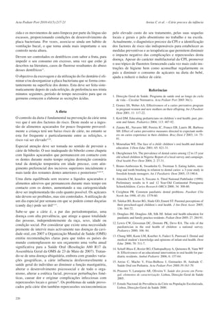 Acta Pediatr Port 2010:41(5):217-21

zida e os movimentos de auto-limpeza por parte da língua são
escassos, proporcionando condições de desenvolvimento da
placa bacteriana. Por vezes, associa-se ainda um hábito de
ventilação bucal, o que torna ainda mais importante o seu
controlo nesta altura.
Devem ser controlados os dentífricos com sabor a fruta, para
impedir o seu consumo em excesso, uma vez que estão já
descritos na literatura, casos de fluorose resultantes do abuso
desses dentífricos15.

Areias C et al. – Cárie precoce da infância

pelo elevado custo do seu tratamento, pelas suas sequelas
locais e gerais e pelo absentismo no trabalho e na escola.
Actualmente, o diagnóstico precoce da CPI e a identificação
dos factores de risco são indispensáveis para estabelecer as
medidas preventivas e as terapêuticas que permitem diminuir
o impacto negativo das complicações e repercussões desta
doença. Apesar do carácter multifactorial da CPI, promover
o uso tópico de fluoretos fornecendo cada vez mais cedo instruções de higiene bem como aconselhar regularmente os
pais a diminuir o consumo de açúcares na dieta do bebé,
ajuda a reduzir o índice de cárie.

O objectivo da escovagem e da utilização do fio dentário é eliminar e/ou desorganizar a placa bacteriana que se forma constantemente na superfície dos dentes. Esta deve ser feita sistematicamente depois de cada refeição, de preferência nos trinta
minutos seguintes, período de tempo necessário para que os
germens comecem a elaborar as secreções ácidas.

1. Direcção Geral de Saúde. Programa de saúde oral ao longo do ciclo
de vida – Circular Normativa. Acta Pediatr Port 2005 36(1).

A dieta

2. Gomez SS, Weber AA. Effectiveness of a caries preventive program
in pregnant women and new mothers on their offspring. Int J Paediatr
Dent 2001; 11: 117-22.

O controlo da dieta é fundamental na prevenção da cárie uma
vez que é um dos factores do risco. Deste modo se a ingestão de alimentos açucarados for pouco frequente provavelmente a criança terá um baixo risco de cárie, no entanto se
esta for frequente e particularmente entre as refeições, o
risco vai ser elevado19,20.
Especial atenção deve ser tomada no sentido de prevenir a
cárie de biberão. O uso inadequado do biberão como chupeta
com líquidos açucarados que permanecem em contacto com
os dentes durante muito tempo origina destruição coronária
total da dentição temporária em idade precoce, com atingimento preferencial dos incisivos superiores inicialmente e
mais tarde dos restantes dentes anteriores e posteriores19,20-25.
Uma dieta equilibrada sem recurso a líquidos açucarados e
alimentos adesivos que permanecem durante mais tempo em
contacto com os dentes, aumentando a sua cariogenicidade
deve ser implementada tão cedo quanto possível. Os açúcares
não devem ser proibidos, mas sim controlados. A utilização de
um dia especial por semana em que se podem comer doçarias
(candy day) pode ser útil12,15.
Sabe-se que a cárie é, a par das periodontopatias, uma
doença com alta prevalência, que atinge a quase totalidade
das pessoas, independentemente da raça, sexo, idade ou
condição social. Por considerar que existe uma necessidade
premente de intervir mais activamente nas doenças da cavidade oral, em 2007 a Organização Mundial de Saúde (OMS)
emitiu recomendações claras para que todos os países do
mundo contemplassem no seu orçamento uma verba anual
significativa para a Saúde Oral (Resolução A60 R17 da
Assembleia Geral da OMS de 23 de Maio de 2007). Tratando-se de uma doença ubiquitária, embora com grandes variações geográficas, a cárie influencia desfavoravelmente a
saúde geral do indivíduo ao diminuir a função mastigatória,
alterar o desenvolvimento psicossocial e de todo o organismo, alterar a estética facial, provocar perturbações fonéticas, causar dor e originar complicações infecciosas com
repercussões locais e gerais25. Os problemas de saúde provocados pela cárie têm também repercussões socioeconómicas
220

Referências

3. Krol DM. Educating pediatricians on children´s oral health: past, present and future. Pediatrics 2004; 113: 487-92.
4. Zanata RL, Navarro MF, Pereira JC, Franco EB, Lauris JR, Barbosa
SH. Effect of caries preventive measures directed to expectant mothers on caries experience in their children. Braz Dent J 2003; 14: 7581.
5. Mouradian WE. The face of a child: children´s oral health and dental
education. J Dent Educ 2001; 65: 821-31.
6. Okeigbemen SA. The prevalence of dental caries among 12 to 15 year
old school children in Nigeria: Report of a local survey and campaign.
Oral health Prev Dent 2004; 2: 27-31.
7. Bruno-Ambrosius K, Swanholm G, Twetman S. Eating habits, smoking and tooth brushing in relation to dental caries: a 3-year study in
Swedish female teenagers. Int J Paediatric Dent 2005; 15:190-6.
8. Almeida CM, Jesus S, Toscano A. Third National Pathfinder (1999):
Preliminary results in 6 and 12 Year-Old Continental Portuguese
Schoolchildren. Caries Research ORCA 2000; 34: 308-60.
9. Creighton PR. Common paediatric dental problems. Paediatr Clin
North Am 1998; 45 (6): 1579-60.
10. Talekar BS, Rozier RG, Slade GD, Ennett ST. Parental perceptions of
their preschool-aged children´s oral health. J Am Dent Assoc 2005;
136: 364-72.
11. Douglass JM, Douglass AB, Silk HJ. Infant oral health education for
paediatric and family practice residents. Pediatr Dent 2005; 27: 284-91.
12. Lewis CW, Grossman DC, Domoto PK, Devo RA. The role of the
paediatrician in the oral health of children: a national survey.
Pediatrics 2000; 106: 84.
13. Chung MH, Kaste LM, Koerber A, Fadavi S, Punwani I. Dental and
medical student´s knowledge and opinions of infant oral health. Dent
Educ 2006; 70: 511-7.
14. Schaff-Blass E, Rozier RG, Chattopadhyay A, Quinonez R, Vann WF
Jr. Effectiveness of an educational intervention in oral health for paediatric residents. Ambul Pediatric 2006; 6: 157-64.
15. Areias C, Macho V, Frias-Bulhosa J, Guimarães H, Andrade C.
Saúde Oral em Pediatria. Acta Pediatr Port 2008:39:163-70.
16. Prazeres V, Laranjeira AR, Oliveira V. Saúde dos jovens em Portugal: elementos de caracterização. Lisboa, Direcção Geral de Saúde
2005.
17. Estudo Nacional de Prevalência da Cárie na População Escolarizada.
Lisboa, Direcção-Geral da Saúde 2000.

 