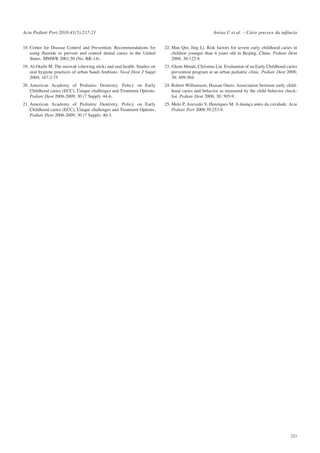Acta Pediatr Port 2010:41(5):217-21

Areias C et al. – Cárie precoce da infância

18. Center for Disease Control and Prevention. Recommendations for
using fluoride to prevent and control dental caries in the United
States. MMWR 2001;50 (No. RR-14).

22. Man Qin, Jing Li. Risk factors for severe early childhood caries in
children younger than 4 years old in Beijing, China. Pediatr Dent
2008; 30:122-8.

19. Al-Otaibi M. The miswak (chewing stick) and oral health. Studies on
oral hygiene practices of urban Saudi Arabians. Swed Dent J Suppl
2004; 167:2-75

23. Glenn Minah, Christina Lin. Evaluation of na Early Childhood caries
prevention program at an urban pediatric clinic. Pediatr Dent 2008;
30: 499-504.

20. American Academy of Pediatric Dentistry. Policy on Early
Childhood caries (ECC); Unique challenges and Treatment Options.
Pediatr Dent 2008-2009; 30 (7 Suppl): 44-6.

24. Robert Williamson, Hassan Oueis. Association between early childhood caries and behavior as measured by the child behavior checklist. Pediatr Dent 2008; 30: 505-9.

21. American Academy of Pediatric Dentistry. Policy on Early
Childhood caries (ECC); Unique challenges and Treatment Options.
Pediatr Dent 2008-2009; 30 (7 Suppl): 40-3.

25. Melo P, Azevedo V, Henriques M. A doença antes da cavidade. Acta
Pediatr Port 2008:39:253-9.

221

 