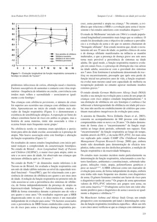 Acta Pediatr Port 2010:41(5):222-9

Sampaio I et al. – Sibilância em idade pré-escolar

coce, asma parental e atopia na criança.21 No entanto, a evidência que relaciona a HRB e a evolução para asma é inconsistente e há estudos anteriores com resultados díspares.22-24

Figura 1 – Evolução longitudinal da função respiratória consoante o
fenótipo no estudo de Tucson2,3

pródromos infecciosos de coriza, obstrução nasal e rinorreia.
Factores susceptíveis de aumentar o contacto com vírus respiratórios - frequência de infantário ou creche, convivência com
irmãos mais velhos e sazonalidade – associaram-se igualmente a este fenótipo.2
Nas crianças com sibilância persistente, o número de crises
foi superior aos ocorridos nas crianças com sibilância transitória. Apresentavam no início do estudo valores mais elevados de função respiratória (Figura 1) e demonstraram a
existência de sensibilização alérgica. A exposição ao fumo do
tabaco constituiu factor de risco em ambos os grupos, mas a
história de asma materna, rinite não associada a vírus e
eczema foram mais frequentes neste grupo.2
Na sibilância tardia os sintomas eram episódicos e persistiram para além da idade escolar, associando-se à presença de
atopia. Não houve associação entre este fenótipo e alteração
da função respiratória (Figura 1).2
Os resultados de outros estudos longitudinais com início prénatal realçam a complexidade da caracterização fenotípica.
No estudo de Bristol - Avon Longitudinal Study of Parents
and Children (ALSPAC), o maior risco para atopia, entre os
sete e os nove anos de idade, foi observado nas crianças que
iniciaram sibilância após os 18 meses.18
No estudo de Perth,20,21 de dimensões muito inferiores à de
Tucson ou de Bristol, foi avaliada a função respiratória com
um mês de idade (débito máximo ao nível da capacidade residual funcional - VmaxFRC), que foi relacionada com a persistência de sintomas de sibilância aos quatro e aos onze anos
de idade. A redução da função respiratória no primeiro mês de
vida associou-se com a persistência dos sintomas de sibilância, de forma independentemente da presença de atopia ou
hiperreactividade brônquica.20 Adicionalmente, estudou a
HRB de forma sistemática durante o primeiro ano de vida e
aos quatro e onze anos.21 Os resultados sugerem que a HRB
diagnosticada entre os seis e os doze meses é um marcador
independente de evolução para asma.21 Os factores associados
com a persistência de HRB foram estabelecidos como factores de risco para asma e incluíram doença respiratória pre-

O estudo de Melbourne5 iniciado em 1964 é o estudo populacional longitudinal comunitário mais longo que se conhece. O
estudo foi desenhado com o objectivo de conhecer a prevalência e a evolução da asma e do que os autores chamaram de
“bronquite sibilante”. Este estudo mostrou que, desde o recrutamento até aos 35 anos de idade, os padrões clínicos de asma
e de doença sibilante manifestados na infância se mantêm
inalterados, e que a presença de doença grave aos sete anos
torna mais provável a persistência de sintomas na idade
adulta. De igual modo, a função respiratória manteve evolução em canais fixos, e a presença de obstrução das vias aéreas
na idade adulta, associou-se com a gravidade dos sintomas
aos 7 anos. Este fenómeno é actualmente denominado de tracking ou encarreiramento, pressupõe que após uma perda de
função inicial nos primeiros anos de vida, a função respiratória evolui num mesmo canal sem capacidade de melhoria ou
recuperação podendo no entanto agravar mediante insultos
externos graves.17
O estudo alemão German Multicentre Allergy Study (MAS)
incidiu a sua atenção na evolução para a asma de um grupo de
crianças com risco atópico estudado longitudinalmente.25 A
sua distinção de sibilância em seis fenotipos é confusa e faz
sobressair a heterogeneidade da sibilância em idade pré-escolar, mas não auxilia no estabelecimento de critérios que constituam marcadores inequívocos de evolução para asma.
A amostra de Dunedin, Nova Zelândia (Sears et al., 2003),
consistiu no acompanhamento de 660 pessoas com idades
compreendidas entre os nove e os 26 anos.17 Os dados demonstram de forma clara o “encarreiramento” da função respiratória ao longo deste período, sobretudo nos rapazes. Este
“encarreiramento” da função respiratória ao longo do tempo,
medida através do FEV1 e da razão FEV1/FVC, foi mais uma
vez replicado pelo estudo CAMP (The Childhood Asthma
Management Program Research Group, 2000) que, embora
tendo sido desenhado para demonstração de eficácia terapêutica, tinha como um dos desfechos primários, a medição de
função respiratória e da reactividade brônquica.
Os estudos mais recentes incidem muito particularmente na
determinação da função respiratória, relacionando-a com factores familiares, ambientais e constitucionais, sobretudo tabagismo, infecções virais, atopia, polimorfismos genéticos e
peso ao nascer6,10,29. A HRB sobressai como um marcador de
evolução para asma, de forma independente da atopia, embora
esta tenha sido mais frequente nos doentes com diagnóstico
de asma. O género feminino constitui um factor de risco para
o diagnóstico tardio de asma.26 Os grupos de asma apresentam
valores de FEV1/FVC inferiores aos grupos sem asma, ou
com asma inactiva.26,27 O tabagismo activo tem um valor altamente preditivo para o diagnóstico de asma e associa-se igualmente a dispneia e sibilância.10,15
No Manchester Asthma and Allergy Study Group, um estudo
prospectivo com recrutamento pré-natal e determinações seriadas da função respiratória (resistência específica - sRaw aos três
e aos cinco anos) verificou-se que as crianças com sintomas per225

 
