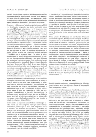 Acta Pediatr Port 2010:41(5):222-9

sistentes aos cinco anos (sibilância persistente) tinham valores
diminuídos da função respiratória aos três anos, o que pode significar que a função respiratória aos 3 anos pode ajudar a identificar o grupo de crianças em que os sintomas vão persistir e que
podem beneficiar de seguimento e intervenções terapêuticas.27
Delacourt e colaboradores26 estudaram a relação entre a HRB
e a deterioração progressiva da função respiratória numa
coorte de 129 crianças entre os onze e os 24 meses, com mais
de três episódios de sibilância e com seguimento até aos nove
anos de idade.26 O grau de HRB aos nove anos associou-se à
clínica nesta idade, alterações da função respiratória e história
de atopia nos pais. Observou-se uma associação entre HRB
persistente e perda da função respiratória.26 Os dois parâmetros
de função respiratória utilizados para caracterizar a obstrução
foram a resistência específica (sRaw) e a razão entre volume
forçado expirado no primeiro segundo e a capacidade vital forçada (FEV1/FVC), verificando-se que os valores aos nove
anos eram influenciados pela expressão clínica aos cinco, mas
não aos nove anos de idade.26 O mesmo se verificou com o
débito máximo ao nível da capacidade residual funcional
(VmaxFRC) aos 16 meses de idade.26 Os valores de sRaw
demonstraram ser significativamente diferentes entre os grupos com sintomas e assintomáticos aos cinco anos, diferença
que se mantinha com o crescimento. Deste modo, concluíram
de forma sobreponível ao estudo de Tucson e com os dados do
Manchester Asthma and Allergy Study Group, que a sibilância
persistente constitui ou traduz um risco para perda funcional
respiratória evidente já aos cinco anos de idade e que pode ser
irreversível a partir daí. Neste estudo a persistência de sintomas aos nove anos (64%) foi superior à encontrada na coorte
de Tucson, (20% entre os oito e os onze anos de idade), facto
atribuído a diferenças entre as populações recrutadas.
Saglani e colaboradores28 demonstraram que as características
histológicas encontradas nas biopsias brônquicas de adultos e
crianças asmáticas com mais idade (espessamento da membrana basal e infiltrados eosinofílicos) desenvolvem-se na
idade pré-escolar, em crianças com sibilância confirmada e
documentada entre o ano e os três anos de idade. Infelizmente, apesar de uma boa caracterização clínica que evidenciou a associação entre as alterações histopatológicas e a
sibilância, com e sem infecções, mas não com a sibilância
apenas associada a infecções respiratórias, os autores não
efectuaram estudos da função respiratória, o que impediu a
relação histológica e fisiopatológica.28
Destes estudos se depreende que a sibilância em idade pré-escolar resulta de uma complexa interacção entre factores
ambientais e genéticos que se inicia ainda em período fetal e
se manifesta nos primeiros anos de idade.29 Os factores de
predição, quer da etiologia, quer dos resultados, variam de
acordo com o desenho do estudo, clínico, epidemiológico ou
com a utilização de instrumentos de medida mais precisos. De
qualquer forma existe um reconhecimento melhor da síndrome sibilância que permite uma melhor informação às
famílias e janelas de oportunidade para prevenir ou tratar.
Embora nenhuma destas amostras populacionais tenha sido
acompanhada até à velhice, os valores de função respiratória
e a hiperreactividade brônquica constituem marcadores
consistentes de risco de evolução para DPOC.1,11,29
226

Sampaio I et al. – Sibilância em idade pré-escolar

A sistematização e caracterização dos fenotipos descritos conduziu a um melhor conhecimento acerca dos mecanismos da
doença. No entanto, todos estes se baseiam essencialmente no
tempo de persistência e idade de aparecimento da sibilância.
Estes critérios temporais apresentam limitações importantes.
A classificação fenotípica assim descrita só pode ser estabelecida retrospectivamente, o que limita a sua aplicabilidade
clínica no doente individual. Os fenotipos não são exaustivos
e muitos doentes individuais podem não se integrar nas categorias descritas ou mesmo alternar entre um fenotipo para
outro.30-32
Numa tentativa de estabelecer uma classificação clínica com
maior utilidade prática, Brand e colaboradores (ERS Task Force)
sugerem a divisão em dois fenotipos, de acordo com o factor
desencadeante de sibilância: a sibilância episódica (viral), em
que a ocorrência de sibilância é ocasional, frequentemente em
associação com a evidência clínica de infecção respiratória viral,
e está ausente entre os episódios; e a sibilância desencadeada
por múltiplos estímulos (multi-trigger) com algumas exacerbações e com sintomatologia entre os episódios.31-33 Apesar da
utilidade clínica acrescida, quando reavaliados na sua aplicabilidade prática, estes padrões provaram ter pouca consistência ao
longo de um período de um ano, o que reforça a impressão de
que a decisão de explorar ou medicar a criança sibilante em
idade pré-escolar depende de uma elevada sensibilidade clínica,
ainda sem suporte suficiente de evidência.30,33
Persiste, assim, o desafio de prever quais as crianças com episódios repetidos de sibilância em idade pré-escolar que vão
manter sintomas em idade escolar, e quais as que apresentam
factores de risco para declínio precoce da função respiratória
na idade adulta.31,33

O papel dos genes
Estudos recentes sugerem a responsabilidade de diferentes
genes em associação com diferentes formas de doença sibilante no grupo pré-escolar.34-36
A componente hereditária da asma é conhecida, e muitos marcadores genéticos foram já individualmente associados à prevalência, gravidade e resposta ao tratamento.15 Destacam-se os
genes relacionados com o receptor beta 2, com a maturação do
sistema imunitário e com o metabolismo dos leucotrienos.11
Em relação aos genes associados à regulação da resposta
imune, têm sido descritas várias associações nas diferentes formas de doença sibilante.36 A asma e a atopia relacionam-se com
genes envolvidos na resposta Th2 (interleucina 3 e interleucina
4) e localizados no cromossoma cinco.36 A sibilância induzida
por vírus está sobretudo associada a polimorfismos localizados
no gene da interleucina 8 (IL-8, C4q13-q21), uma citocina
associada à resposta inflamatória induzida por vírus e implicada na patogénese da bronquiolite aguda.36 Estudos recentes
encontraram também associação entre polimorfismos no gene
do TNF (Tumor necrosis factor) e da interleucina 13 (IL-13)
com a susceptibilidade para a sibilância em lactentes expostos
ao fumo do tabaco.34,35 A metaloproteinase 9 (MMP-9) é uma
proteína envolvida na inflamação das vias aéreas e no processo
de remodeling. A homozigotia para algumas variantes da

 