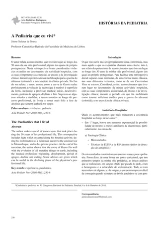 0873-9781/10/41-5/230
Acta Pediátrica Portuguesa
Sociedade Portuguesa de Pediatria

HISTÓRIAS DA PEDIATRIA

A Pediatria que eu vivi*
Jaime Salazar de Sousa
Professor Catedrático Retirado da Faculdade de Medicina de Lisboa

Introdução

Resumo
O autor relata acontecimentos que tiveram lugar ao longo dos
50 anos da sua vida profissional, alguns dos quais ele próprio
protagonizou. Nesta retrospectiva foram consideradas vivências ocorridas no desempenho da actividade hospitalar, com
as suas componentes assistencial, de ensino e de investigação
clínica; durante o período da sua mobilização para a guerra do
ultramar (colonial); e no exercício da clínica privada. No fim
do seu relato, o autor, mostra como a curva de Gauss traduz
perfeitamente a evolução de tudo o que é mutável à superfície
da Terra, incluindo a profissão médica: início, desenvolvimento, período de apogeu, declínio e fim. Sugerem-se algumas atitudes e medidas, a serem tomadas ao longo do percurso profissional, de forma a tornar mais feliz a fase de
declínio que sempre acabará por surgir.
Palavras-chave: vivências, pediatria.
Acta Pediatr Port 2010;41(5):230-6

The Paediatrics that I lived
Abstract
The author makes a recall of some events that took place during the 50 years of his professional life. This retrospective
includes facts which occurred along his hospital activity; during his mobilization as a lieutenant doctor to the colonial war
in Mozambique; and in his private practice. At the end of his
narration, the author shows how the curve of Gauss fits well
with the evolution of all mutative things on earth, including
the medical profession: beginning, development, period of
apogee, decline and ending. Some advices are given which
can be useful in the declining phase of the physician’s professional life.
Key-words: experiences, paediatrics.
Acta Pediatr Port 2010;41(5):230-6

O que vão ouvir não será propriamente uma conferência, mas
mais aquilo a que os espanhóis chamam uma charla, isto é,
um relato despretensioso de acontecimentos que tiveram lugar
ao longo dos 50 anos da minha vida profissional, alguns dos
quais eu próprio protagonizei. Para facilitar esta retrospectiva
decidi separar essas vivências, de uma forma muito clássica,
nas suas diferentes vertentes, como se de um Curriculum
Vitae se tratasse. Considerei, assim, acontecimentos que tiveram lugar no desempenho da minha actividade hospitalar,
com as suas componentes assistencial, de ensino e de investigação clínica; durante o período em que fui mobilizado
como tenente miliciano médico para a guerra do ultramar
(colonial); e no exercício da clínica privada.

Assistência Hospitalar
Quais os acontecimentos que mais marcaram a assistência
hospitalar ao longo destes anos?
- Em 1º lugar, houve um aumento exponencial da possibilidade de recurso a meios auxiliares de diagnóstico, particularmente, nas áreas da:
a) Patologia Clínica
- Micrométodos
- Técnicas de ELISA e de RIA (testes rápidos de detecção de antigénios)
Os micrométodos constituíram um enorme avanço para a pediatria. Posso dizer, de uma forma um pouco caricatural, que nos
primeiros tempos da minha vida pediátrica, as únicas análises
que se realizavam, em sangue obtido por picada do dedo, eram
o hemograma e a velocidade de sedimentação. Tudo o resto
necessitava de alguns c.c. de sangue, o que nem sempre era fácil
de conseguir quando se tratava de bebés gordinhos ou com pou-

*Conferência proferida no XI Congresso Nacional de Pediatria. Funchal, 6 a 8 de Outubro de 2010.

Correspondência:
jaimesalazarsousa@hotmail.com

230

 