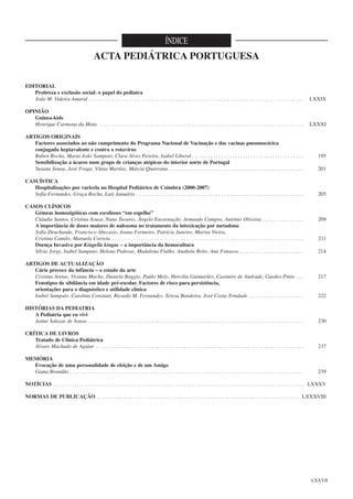 ÍNDICE

ACTA PEDIÁTRICA PORTUGUESA
EDITORIAL
Probreza e exclusão social: o papel do pediatra
João M. Videira Amaral . . . . . . . . . . . . . . . . . . . . . . . . . . . . . . . . . . . . . . . . . . . . . . . . . . . . . . . . . . . . . . . . . . . . . . . . . . . . . . . . .

LXXIX

OPINIÃO
Guinea-kids
Henrique Carmona da Mota . . . . . . . . . . . . . . . . . . . . . . . . . . . . . . . . . . . . . . . . . . . . . . . . . . . . . . . . . . . . . . . . . . . . . . . . . . . . .

LXXXI

ARTIGOS ORIGINAIS
Factores associados ao não cumprimento do Programa Nacional de Vacinação e das vacinas pneumocócica
conjugada heptavalente e contra o rotavírus
Ruben Rocha, Maria João Sampaio, Clara Alves Pereira, Isabel Liberal . . . . . . . . . . . . . . . . . . . . . . . . . . . . . . . . . . . . . . . . . .
Sensibilização a ácaros num grupo de crianças atópicas do interior norte de Portugal
Susana Sousa, José Fraga, Vânia Martins, Márcia Quaresma. . . . . . . . . . . . . . . . . . . . . . . . . . . . . . . . . . . . . . . . . . . . . . . . . . .
CASUÍSTICA
Hospitalizações por varicela no Hospital Pediátrico de Coimbra (2000-2007)
Sofia Fernandes, Graça Rocha, Luís Januário . . . . . . . . . . . . . . . . . . . . . . . . . . . . . . . . . . . . . . . . . . . . . . . . . . . . . . . . . . . . . . .
CASOS CLÍNICOS
Gémeas homozigóticas com escolioses “em espelho”
Cláudia Santos, Cristina Sousa, Nuno Tavares, Ângelo Encarnação, Armando Campos, António Oliveira . . . . . . . . . . . . . . . .
A importância de doses maiores de naloxona no tratamento da intoxicação por metadona
Sofia Deuchande, Francisco Abecasis, Joana Fermeiro, Patrícia Janeiro, Marisa Vieira,
Cristina Camilo, Manuela Correia . . . . . . . . . . . . . . . . . . . . . . . . . . . . . . . . . . . . . . . . . . . . . . . . . . . . . . . . . . . . . . . . . . . . . . . .
Doença Invasiva por Kingella kingae – a importância da hemocultura
Sílvia Jorge, Isabel Sampaio, Helena Pedroso, Madalena Fialho, Anabela Brito, Ana Fonseca . . . . . . . . . . . . . . . . . . . . . . . .
ARTIGOS DE ACTUALIZAÇÃO
Cárie precoce da infância – o estado da arte
Cristina Areias, Viviana Macho, Daniela Raggio, Paulo Melo, Hercilia Guimarães, Casimiro de Andrade, Guedes-Pinto . . .
Fenotipos de sibilância em idade pré-escolar. Factores de risco para persistência,
orientações para o diagnóstico e utilidade clínica
Isabel Sampaio, Carolina Constant, Ricardo M. Fernandes, Teresa Bandeira, José Costa Trindade . . . . . . . . . . . . . . . . . . . . .

195
201

205

209

211
214

217

222

HISTÓRIAS DA PEDIATRIA
A Pediatria que eu vivi
Jaime Salazar de Sousa . . . . . . . . . . . . . . . . . . . . . . . . . . . . . . . . . . . . . . . . . . . . . . . . . . . . . . . . . . . . . . . . . . . . . . . . . . . . . . . . .

230

CRÍTICA DE LIVROS
Tratado de Clínica Pediátrica
Álvaro Machado de Aguiar . . . . . . . . . . . . . . . . . . . . . . . . . . . . . . . . . . . . . . . . . . . . . . . . . . . . . . . . . . . . . . . . . . . . . . . . . . . . . .

237

MEMÓRIA
Evocação de uma personalidade de eleição e de um Amigo
Gama Brandão . . . . . . . . . . . . . . . . . . . . . . . . . . . . . . . . . . . . . . . . . . . . . . . . . . . . . . . . . . . . . . . . . . . . . . . . . . . . . . . . . . . . . . . .

239

NOTÍCIAS . . . . . . . . . . . . . . . . . . . . . . . . . . . . . . . . . . . . . . . . . . . . . . . . . . . . . . . . . . . . . . . . . . . . . . . . . . . . . . . . . . . . . . . . . . . . . . LXXXV
NORMAS DE PUBLICAÇÃO . . . . . . . . . . . . . . . . . . . . . . . . . . . . . . . . . . . . . . . . . . . . . . . . . . . . . . . . . . . . . . . . . . . . . . . . . . . . LXXXVIII

LXXVII

 