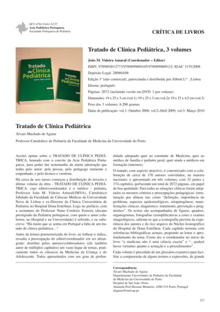 0873-9781/10/41-5/237
Acta Pediátrica Portuguesa
Sociedade Portuguesa de Pediatria

CRÍTICA DE LIVROS

Tratado de Clínica Pediátrica, 3 volumes
João M. Videira Amaral (Coordenador – Editor)
ISBN: 9789892012773/9789899609105/9789899609112; IGAC 3155/2008
Depósito Legal: 280864/08
Edição 1ª (não comercial), patrocinada e distribuída por Abbott Lda, , Lisboa
Idioma: português
Páginas: 2072 (incluindo versão em DVD: 1 por volume)
Dimensões: 19 x 25 x 3 cm (vol.1) /19 x 25 x 3 cm (vol.2)/ 19 x 25 x 4,5 cm (vol.3)
Peso dos 3 volumes: 6.200 gramas
Datas de publicação: vol.1- Outubro 2008; vol.2-Abril 2009; vol.3- Março 2010

Tratado de Clínica Pediátrica
Álvaro Machado de Aguiar
Professor Catedrático de Pediatria da Faculdade de Medicina da Universidade do Porto

Aceitei opinar sobre o TRATADO DE CLÍNICA PEDIÁTRICA, honrado com o convite da Acta Pediátrica Portuguesa, para poder dar testemunho da muita admiração que
tenho pelo autor: pela pessoa, pelo pedagogo eminente e
empenhado, e pelo técnico e cientista.
Há cerca de seis meses começou a distribuição do terceiro e
último volume da obra - TRATADO DE CLÍNICA PEDIÁTRICA, cujo editor/coordenador é o médico - pediatra,
Professor João M. Videira Amaral(JMVA), Catedrático
Jubilado da Faculdade de Ciências Médicas da Universidade
Nova de Lisboa e ex-Director da Clínica Universitária de
Pediatria no Hospital Dona Estefânia. Logo no prefácio, com
a assinatura do Professor Nuno Cordeiro Ferreira (decano
prestigiado da Pediatria portuguesa, com quem o autor colaborou, no Hospital e na Universidade) é referido, e eu subscrevo: “Há muito que se sentia em Portugal a falta de um tratado de clínica pediátrica…“
Antes da leitura pormenorizada do livro, ao folhear o índice,
ressalta a preocupação do editor/coordenador em ser abrangente: distribui pelos autores/colaboradores (ele também
autor de múltiplos capítulos) um vasto leque de temas, praticamente todos os clássicos da Medicina da Criança e do
Adolescente. Todos apresentados com um grau de profun-

didade adequado quer ao estudante de Medicina, quer ao
médico de família e pediatra geral, quer ainda a médicos em
formação (internos).
O tratado, com aspecto atractivo, é concretizado com a colaboração de cerca de 170 autores convidados, na maioria
nacionais, e apresentado em três volumes, com 32 partes e
374 capítulos, perfazendo um total de 2072 páginas, em papel
de boa qualidade. Para todas as situações clínicas foram adoptados os mesmos critérios e preocupações pedagógicas: estruturação por alíneas tais como “definição, importância do
problema, aspectos epidemiológicos, etiopatogénese, manifestações clínicas, diagnóstico, tratamento, prevenção e prognóstico”. Os textos são acompanhados de figuras, quadros,
organogramas, fotografias exemplificativas a cores e exames
imagiológicos; saliente-se que a iconografia provém da experiência dos autores e do rico arquivo do Núcleo Iconográfico
do Hospital de Dona Estefânia. Cada capítulo termina com
referências bibliográficas actuais, propondo ao leitor o aprofundamento do tema. Como diz o coordenador no início do
livro “a medicina não é uma ciência exacta” e “…poderá
haver variantes quanto a actuação e a procedimentos”.
Cada volume é precedido de um glossário exaustivo para facilitar a compreensão de alguns termos e expressões, de grande
Correspondência:
Álvaro Machado de Aguiar
Departamento Universitário de Pediatria da Faculdade
de Medicina da Universidade do Porto
Hospital de São João, Porto
Alameda Prof Hernani Monteiro, 4200-319 Porto, Portugal
alaguiar@med.up.pt
237

 