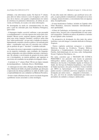 Acta Pediatr Port 2010:41(5):237-8

utilidade, e das abreviaturas usadas. No final do 3º volume,
para além do índice remissivo (com 24 páginas a três colunas), há os Anexos, com quadros complementares de valores
de referência de parâmetros laboratoriais, de tabelas de conversão, de fórmulas, de escalas e de outras informações.
No desempenho da tarefa de comentador/crítico da obra,
para a qual fui solicitado pela Acta Pediátrica Portuguesa,
quero notar:
- A linguagem simples, acessível, uniforme, o que pressupõe
o acompanhamento e a revisão rigorosa dos textos pelo coordenador. Mesmo assim, surgiram algumas gralhas que integram uma errata (importa consultar), aceitáveis numa obra
sem “editor profissional”, em que todo o trabalho de minúcia,
habitualmente cometido a técnicos gráficos, foi realizado pelo
editor – coordenador; mais uma vez concordo com a afirmação no prefácio de que é “ hercúleo” o trabalho realizado.
- Em muitos dos textos é apresentada a experiência dos autores,
ou da respectiva instituição, cujos resultados são frequentemente comparados com outros trabalhos nacionais e internacionais. De salientar o envolvimento de geração de jovens médicos e investigadores, na maioria pediatras, que suportam os
seus textos nos resultados da sua própria investigação clínica.
- A inclusão no 1º volume (Parte VII) de um tópico tratando
da interdependência - Ambiente, Risco e Morbilidade.
- A valorização do tema sobre a Relação entre Medicina Pediátrica e Medicina do Adulto, de grande actualidade, que alerta para
a repercussão das doenças pediátricas na saúde do adulto e para
a responsabilidade dos seus cuidadores na Medicina Preventiva.
- O relevo dado à Pediatria Social, através da alusão frequente
a problemas sociais associados a certas nosologias.

238

Machado de Aguiar A – Crítica de Livro

É uma obra muito útil, didáctica, que justificará novas edições, as quais poderão eventualmente contemplar novas áreas
e adequar, desenvolvendo-o, o investimento feito em algumas
delas. Exemplificando:
- O tema Insuficiência Cardíaca, incluído no Capítulo sobre
Febre Reumática, mereceria tratamento individualizado e
mais aprofundado.
- A Parte de Cardiologia, em harmonia com o que acontece
noutras áreas, lucraria com a disponibilidade de mais material iconográfico. Também me parece de ponderar a inclusão
de um Capítulo sobre Arritmias.
- Na perspectiva de divulgação da obra junto dos países
lusófonos, seria útil alargar o conteúdo dedicado às Doenças
Tropicais.
- Outros capítulos poderiam enriquecer o conteúdo:
Medicina Baseada na Evidência, Terapias Médicas
Alternativas e Complementares, Assistência Centrada na
Família, Individualização de um tema sobre Ambiguidade
Sexual, Urgências Oncológicas, etc..
Em suma, considero que o TRATADO DE CLÍNICA
PEDIÁTRICA veio preencher uma lacuna no panorama
bibliográfico médico português, merecendo figurar nas
bibliotecas das Escolas e Faculdades ligadas às Ciências da
Saúde, dos Serviços de Pediatria hospitalares, e dos Centros
de Saúde (nacionais e dos países lusófonos). Como é referido
por JMVA na Apresentação…“ a informação veiculada
poderá suscitar o confronto com livros congéneres ou textos
divulgados por outros meios, … alargando os horizontes…“.
Eis, pois, um livro de consulta fundamental para todos os
prestadores de cuidados a crianças e adolescentes.

 