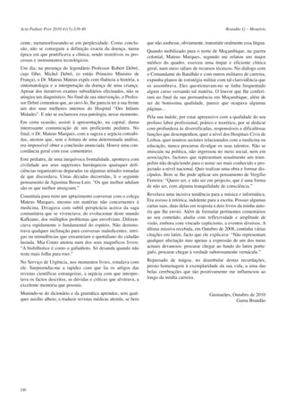 Acta Pediatr Port 2010:41(5):239-40

cente, metamorfoseando-se em perplexidade. Como conclusão, não se conseguiu a definição exacta da doença, numa
época em que pontificava a clínica, sendo restritivos os processos e instrumentos tecnológicos.
Um dia, na presença do legendário Professor Robert Debré,
cujo filho, Michel Debré, (o então Primeiro Ministro de
França), o Dr. Mateus Mateus expôs com fluência a história, a
sintomatologia e a interpretação da doença de uma criança.
Apesar dos iterativos exames subsidiários efectuados, não se
atingira um diagnóstico. No final da sua intervenção, o Professor Debré comentou que, ao ouvi-lo, lhe parecia ter à sua frente
um dos seus melhores internos do Hospital “Des Infants
Malades”. E não se esclareceu essa patologia, nesse momento.

Brandão G – Memória

que não soubesse, obviamente, transmitir oralmente essa língua.
Quando mobilizado para o norte de Moçambique, na guerra
colonial, Mateus Marques, segundo me relatou um major
médico do quadro, exerceu uma ímpar e eficiente clínica
geral, num meio sáfaro de recursos técnicos. No diálogo com
o Comandante do Batalhão e com outros militares de carreira,
expunha planos de estratégia militar com tal clarividência que
os assombrava. Eles questionavam-no se tinha frequentado
algum curso versando tal matéria. O louvor que lhe conferiram no final da sua permanência em Moçambique, além de
ser de boníssima qualidade, parece que ocupava algumas
páginas…

Este pediatra, de uma inequívoca frontalidade, apontava com
civilidade aos seus superiores hierárquicos quaisquer deficiências organizativas deparadas ou algumas atitudes tomadas
de que discordava. Umas décadas decorridas, li o seguinte
pensamento de Agustina Bessa-Luís: “Os que melhor adulam
são os que melhor atraiçoam.”

Pela sua índole, por estar apreensivo com a qualidade do seu
profuso labor profissional, prático e teorético, por se dedicar
com profundeza às diversificadas, responsáveis e dificultosas
funções que desempenhou, quer a nível dos Hospitais Civis de
Lisboa, quer noutros sectores relacionados com a medicina ou
educação, nunca procurou divulgar os seus talentos. Não se
imiscuíu na política, não ingressou no meio social, nem em
associações, factores que representam usualmente um trampolim não despiciendo para o nome ser mais conhecido e projectado a nível nacional. Quis realizar uma obra e formar discípulos. Bem se lhe pode aplicar um pensamento de Vergílio
Ferreira: “Quero ser, e não ser em projecto, que é uma forma
de não ser, com alguma tranquilidade de consciência.”

Constituía para mim um aprazimento conversar com o colega
Mateus Marques, mesmo em matérias não concernentes à
medicina. Divagava com subtil perspicácia acerca da saga
comunitária que se vivenciava, do evolucionar deste mundo
Kafkiano, dos múltiplos problemas que envolviam. Diferenciava rapidamente o fundamental do espúrio. Não demonstrava qualquer inclinação para conversas maledicentes, intrigas ou minudências que enxameiam o quotidiano do cidadão
lusíada. Mia Couto anotou num dos seus magníficos livros:
“A bisbilhotice é como o gafanhoto. Só desanda quando não
resta mais folha para roer.”

Revelava uma incisiva tendência para a música e informática.
Era avesso à retórica, indolente para a escrita. Possuo algumas
cartas suas, duas delas em resposta a dois livros da minha autoria que lhe enviei. Além de formular pertinentes comentários
ao seu conteúdo, aludia com reflexividade e amplitude de
visão, embora com vincado cepticismo, a eventos diversos. A
última missiva recebida, em Outubro de 2008, continha várias
citações em latim, facto que ele explicava: “Não representam
qualquer afectação mas apenas a expressão de um dos meus
actuais devaneios: procurar chegar ao fundo do latim português, procurar chegar à verdade saborosamente vernácula.”

No Serviço de Urgência, nos momentos livres, estudava com
ele. Surpreendia-me a rapidez com que lia os artigos das
revistas científicas estrangeiras, a argúcia com que interpretava os factos descritos, as dúvidas e críticas que alvitrava, a
excelente memória que possuía.

Repassado de mágoa, no deambular destas recordações,
presto homenagem à exemplaridade da sua vida, a uma das
belas cerebrações que tão positivamente me influenciou ao
longo da minha carreira.

Munindo-se do dicionário e da gramática aprendeu, sem qualquer auxílio alheio, a traduzir revistas médicas alemãs, se bem

Guimarães, Outubro de 2010
Gama Brandão

Em certa ocasião, assisti à apresentação, na capital, duma
interessante comunicação de um proficiente pediatra. No
final, o Dr. Mateus Marques, com a sageza e argúcia consabidas, atestou que, sem a feitura de uma determinada análise,
era impossível obter a conclusão anunciada. Houve uma concordância geral com esse comentário.

240

 