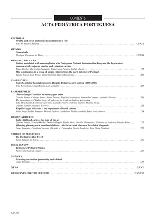 CONTENTS

ACTA PEDIÁTRICA PORTUGUESA
EDITORIAL
Poverty and social exclusion: the pediatrician’s role
João M. Videira Amaral . . . . . . . . . . . . . . . . . . . . . . . . . . . . . . . . . . . . . . . . . . . . . . . . . . . . . . . . . . . . . . . . . . . . . . . . . . . . . . . . .

LXXIX

OPINION
Guinea-kids
Henrique Carmona da Mota . . . . . . . . . . . . . . . . . . . . . . . . . . . . . . . . . . . . . . . . . . . . . . . . . . . . . . . . . . . . . . . . . . . . . . . . . . . . .

LXXXI

ORIGINAL ARTICLES
Factors associated with noncompliance with Portuguese National Immunization Program, the heptavalent
pneumococcal conjugate vaccine and rotavirus vaccine
Ruben Rocha, Maria João Sampaio, Clara Alves Pereira, Isabel Liberal . . . . . . . . . . . . . . . . . . . . . . . . . . . . . . . . . . . . . . . . . .
Mite sensitization in a group of atopic children from the north interior of Portugal
Susana Sousa, José Fraga, Vânia Martins, Márcia Quaresma. . . . . . . . . . . . . . . . . . . . . . . . . . . . . . . . . . . . . . . . . . . . . . . . . . .
CASE REVIEW
Varicella-related hospitalizations in Hospital Pediátrico de Coimbra (2000-2007)
Sofia Fernandes, Graça Rocha, Luís Januário . . . . . . . . . . . . . . . . . . . . . . . . . . . . . . . . . . . . . . . . . . . . . . . . . . . . . . . . . . . . . . .
CASES REPORTS
“Mirror images” scoliosis in homozygous twins
Cláudia Santos, Cristina Sousa, Nuno Tavares, Ângelo Encarnação, Armando Campos, António Oliveira . . . . . . . . . . . . . . . .
The importance of higher doses of naloxone to treat methadone poisoning
Sofia Deuchande, Francisco Abecasis, Joana Fermeiro, Patrícia Janeiro, Marisa Vieira,
Cristina Camilo, Manuela Correia . . . . . . . . . . . . . . . . . . . . . . . . . . . . . . . . . . . . . . . . . . . . . . . . . . . . . . . . . . . . . . . . . . . . . . . .
Kingella kingae infections – the importance of blood culture
Sílvia Jorge, Isabel Sampaio, Helena Pedroso, Madalena Fialho, Anabela Brito, Ana Fonseca . . . . . . . . . . . . . . . . . . . . . . . .
REVIEW ARTICLES
Early childhood caries – the state of the art
Cristina Areias, Viviana Macho, Daniela Raggio, Paulo Melo, Hercilia Guimarães, Casimiro de Andrade, Guedes-Pinto . . .
Wheezing phenotypes in preschool children: risk factors and relevance for clinical diagnosis
Isabel Sampaio, Carolina Constant, Ricardo M. Fernandes, Teresa Bandeira, José Costa Trindade . . . . . . . . . . . . . . . . . . . . .

195
201

205

209

211
214

217
222

STORIES OF PEDIATRICS
The Paediatrics that I lived
Jaime Salazar de Sousa . . . . . . . . . . . . . . . . . . . . . . . . . . . . . . . . . . . . . . . . . . . . . . . . . . . . . . . . . . . . . . . . . . . . . . . . . . . . . . . . .

230

BOOK REVIEW
Textbook of Pediatric Clinics
Álvaro Machado de Aguiar . . . . . . . . . . . . . . . . . . . . . . . . . . . . . . . . . . . . . . . . . . . . . . . . . . . . . . . . . . . . . . . . . . . . . . . . . . . . . .

237

MEMORY
Evocating an election personality and a friend
Gama Brandão . . . . . . . . . . . . . . . . . . . . . . . . . . . . . . . . . . . . . . . . . . . . . . . . . . . . . . . . . . . . . . . . . . . . . . . . . . . . . . . . . . . . . . . .

239

NEWS . . . . . . . . . . . . . . . . . . . . . . . . . . . . . . . . . . . . . . . . . . . . . . . . . . . . . . . . . . . . . . . . . . . . . . . . . . . . . . . . . . . . . . . . . . . . . . . . . . LXXXV
GUIDELINES FOR THE AUTHORS . . . . . . . . . . . . . . . . . . . . . . . . . . . . . . . . . . . . . . . . . . . . . . . . . . . . . . . . . . . . . . . . . . . . . . LXXXVIII

LXXVIII

 