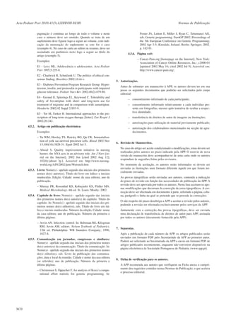 Acta Pediatr Port 2010:41(5):LXXXVIII-XCIII
paginação é contínua ao longo de todo o volume e neste
caso o número deve ser omitido. Quando se trata de um
suplemento deve figurar logo a seguir ao volume, com indicação da numeração do suplemento se este for o caso
(exemplo 4). No caso de carta ao editor ou resumo, deve ser
assinalado em parêntesis recto logo a seguir ao título do
artigo (exemplo 5).

Normas de Publicação
Foster JA, Lutton E, Miller J, Ryan C, Tettamanzi AG,
eds. Genetic programming. EuroGP 2002: Proceedings of
the 5th European Conference on Genetic Programming;
2002 Apr 3-5; Kinsdale, Ireland. Berlin: Springer; 2002.
p. 182-91.
4.5.6. Página web:
– Cancer-Pain.org [homepage on the Internet]. New York:
Association of Cancer Online Resources, Inc.; c2000-01
[updated 2002 May 16; cited 2002 Jul 9]. Acessível em:
http://www.cancer-pain.org/.

Exemplos:
E1 - Levy ML. Adolescência e adolescentes. Acta Pediatr
Port 1995;5:255-8.
E2 - Chadwick R, Schuklenk U. The politics of ethical consensus finding. Bioethics 2002;16:iii-v.
E3 - Diabetes Prevention Program Research Group. Hypertension, insulin, and proinsulin in participants with impaired
glucose tolerance. Pediatr Nurs Rev 2002;40(2):679-86.
E4 - Geraud G, Spierings EL, Keywood C. Tolerability and
safety of frovatriptan with short- and long-term use for
treatment of migraine and in comparison with sumatriptan.
Headache 2002;42 Suppl 2:S93-9.
E5 - Tor M, Turker H. International approaches to the prescription of long-term oxygen therapy [letter]. Eur Respir J
2002;20:242.
4.5.2. Artigo em publicação electrónica:
Exemplos:
– Yu WM, Hawley TS, Hawley RG, Qu CK. Immortalization of yolk sac-derived precursor cells. Blood 2002 Nov
15;100(10):3828-31. Epub 2002 Jul 5.
– Abood S. Quality improvement initiative in nursing
homes: the ANA acts in an advisory role. Am J Nurs [serial on the Internet]. 2002 Jun [cited 2002 Aug 12];
102(6):[about 3p.]. Acessível em: http://www.nursingworld.org/AJN/2002/june/Wawatch.htm
4.5.3. Livro: Nome(s) - apelido seguido das iniciais dos primeiros
nomes do(s) autor(es). Título do livro em itálico e iniciais
maiúsculas. Edição. Cidade: nome da casa editora; ano de
publicação.
– Murray PR, Rosenthal KS, Kobayashi GS, Pfaller MA.
Medical Microbiology. 4th ed. St. Louis: Mosby; 2002.
4.5.4. Capítulo de livro: Nome(s) - apelido seguido das iniciais
dos primeiros nomes do(s) autor(es) do capítulo. Título do
capítulo. In: Nome(s) - apelido seguido das iniciais dos primeiros nomes do(s) editor(es), eds. Título do livro em itálico e iniciais maiúsculas. Número da edição. Cidade: nome
da casa editora; ano de publicação. Número da primeira e
última páginas.
– Arvin AN. Infection control. In: Behrman RE, Kliegman
RM, Arvin AM, editors. Nelson Textbook of Pediatrics.
15th ed. Philadelphia: WB Saunders Company; 1996;
1027-8.
4.5.5. Comunicação em jornadas, congressos e similares:
Nome(s) - apelido seguido das iniciais dos primeiros nomes
do(s) autor(es) da comunicação. Título da comunicação. In:
Nome(s) - apelido seguido das iniciais dos primeiros nomes
do(s) editor(es), eds. Livro de publicação das comunicações; data e local da reunião. Cidade e nome da casa editora
(se referido); ano de publicação. Número da primeira e
última páginas.
– Christensen S, Oppacher F. An analysis of Koza’s computational effort statistic for genetic programming. In:

XCII

5. Autorizações.
Antes de submeter um manuscrito à APP, os autores devem ter em sua
posse os seguintes documentos que poderão ser solicitados pelo corpo
editorial:
– consentimento informado de cada participante;
– consentimento informado relativamente a cada indivíduo presente em fotografias, mesmo após tentativa de ocultar a respectiva identidade;
– transferência de direitos de autor de imagens ou ilustrações;
– autorizações para utilização de material previamente publicado;
– autorização dos colaboradores mencionados na secção de agradecimentos.

6. Revisão de Manuscritos.
No caso do artigo ser aceite condicionado a modificações, estas devem ser
realizadas pelos autores no prazo indicado pela APP. O reenvio de nova
versão do manuscrito deve acompanhar-se de uma carta onde os autores
respondam às sugestões feitas pelos revisores.
No momento da aceitação, os autores serão informados se devem ser
enviadas as ilustrações num formato diferente àquele em que foram inicialmente enviadas.
As provas tipográficas serão enviadas aos autores, contendo a indicação
do prazo de revisão em função das necessidades de publicação da APP. A
revisão deve ser aprovada por todos os autores. Nesta fase aceitam-se apenas modificações que decorram da correcção de erros tipográficos. A correcção deve ser efectuada em documento à parte, referindo a página, coluna, parágrafo e linha na qual se pretende que se proceda às correcções.
O não respeito do prazo desobriga a APP a aceitar a revisão pelos autores,
podendo a revisão ser efectuada exclusivamente pelos serviços da APP.
Juntamente com a correcção das provas tipográficas, deve ser enviada
uma declaração de transferência de direitos de autor para APP, assinada
por todos os autores (documento fornecido pela APP).

7. Separatas.
Após a publicação de cada número da APP, os artigos publicados serão
enviados em formato PDF pelo Secretariado da APP ao primeiro autor.
Poderá ser solicitado ao Secretariado da APP o envio em formato PDF de
artigos publicados recentemente, enquanto não estiverem disponíveis na
página electrónica da Sociedade Portuguesa de Pediatria (www.spp.pt).

8. Ficha de verificação para os autores.
A APP recomenda aos autores que verifiquem na Ficha anexa o cumprimento dos requisitos contidos nestas Normas de Publicação, o que acelera
o processo editorial.

 