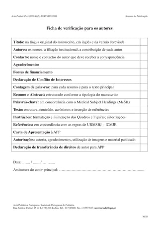 Acta Pediatr Port 2010:41(5):LXXXVIII-XCIII

Normas de Publicação

Ficha de verificação para os autores
Título: na língua original do manuscrito, em inglês e na versão abreviada
Autores: os nomes, a filiação institucional, a contribuição de cada autor
Contacto: nome e contactos do autor que deve receber a correspondência
Agradecimentos
Fontes de financiamento
Declaração de Conflito de Interesses
Contagem de palavras: para cada resumo e para o texto principal
Resumo e Abstract: estruturado conforme a tipologia do manuscrito
Palavras-chave: em concordância com o Medical Subject Headings (MeSH)
Texto: estrutura, conteúdo, acrónimos e inserção de referências
Ilustrações: formatação e numeração dos Quadros e Figuras; autorizações
Referências: em concordância com as regras de URMSBJ – ICMJE
Carta de Apresentação à APP
Autorizações: autoria, agradecimentos, utilização de imagens e material publicado
Declaração de transferência de direitos de autor para APP

Data: .…... / ....... / …….....
Assinatura do autor principal: ……………………………………………………….......

Acta Pediátrica Portuguesa. Sociedade Portuguesa de Pediatria.
Rua Amílcar Cabral, 15 r/c I, 1750-018 Lisboa. Tel.: 217547680. Fax.: 217577617. secretariado@spp.pt

XCIII

 