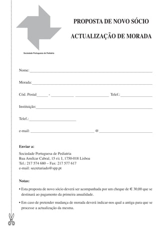 PROPOSTA DE NOVO SÓCIO
ACTUALIZAÇÃO DE MORADA
Sociedade Portuguesa de Pediatria

Nome:
Morada:
Cód. Postal

-

Telef.:

Instituição:
Telef.:
e-mail:

@

Enviar a:
Sociedade Portuguesa de Pediatria
Rua Amílcar Cabral, 15 r/c I, 1750-018 Lisboa
Tel.: 217 574 680 – Fax: 217 577 617
e-mail: secretariado@spp.pt
Notas:
• Esta proposta de novo sócio deverá ser acompanhada por um cheque de € 30,00 que se
destinará ao pagamento da primeira anualidade.

✄

• Em caso de pretender mudança de morada deverá indicar-nos qual a antiga para que se
processe a actualização da mesma.

 