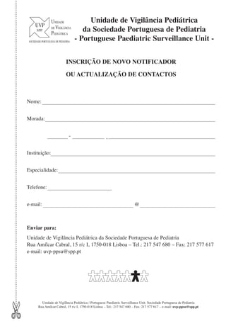 Unidade de Vigilância Pediátrica
da Sociedade Portuguesa de Pediatria
- Portuguese Paediatric Surveillance Unit INSCRIÇÃO DE NOVO NOTIFICADOR
OU ACTUALIZAÇÃO DE CONTACTOS

Nome:
Morada:
-

,

Instituição:
Especialidade:
Telefone:
e-mail:

@

Enviar para:

✄

Unidade de Vigilância Pediátrica da Sociedade Portuguesa de Pediatria
Rua Amílcar Cabral, 15 r/c I, 1750-018 Lisboa – Tel.: 217 547 680 – Fax: 217 577 617
e-mail: uvp-ppsu@spp.pt

Unidade de Vigilância Pediátrica / Portuguese Paediatric Surveillance Unit. Sociedade Portuguesa de Pediatria
Rua Amílcar Cabral, 15 r/c I, 1750-018 Lisboa – Tel.: 217 547 680 – Fax: 217 577 617 – e-mail: uvp-ppsu@spp.pt

 